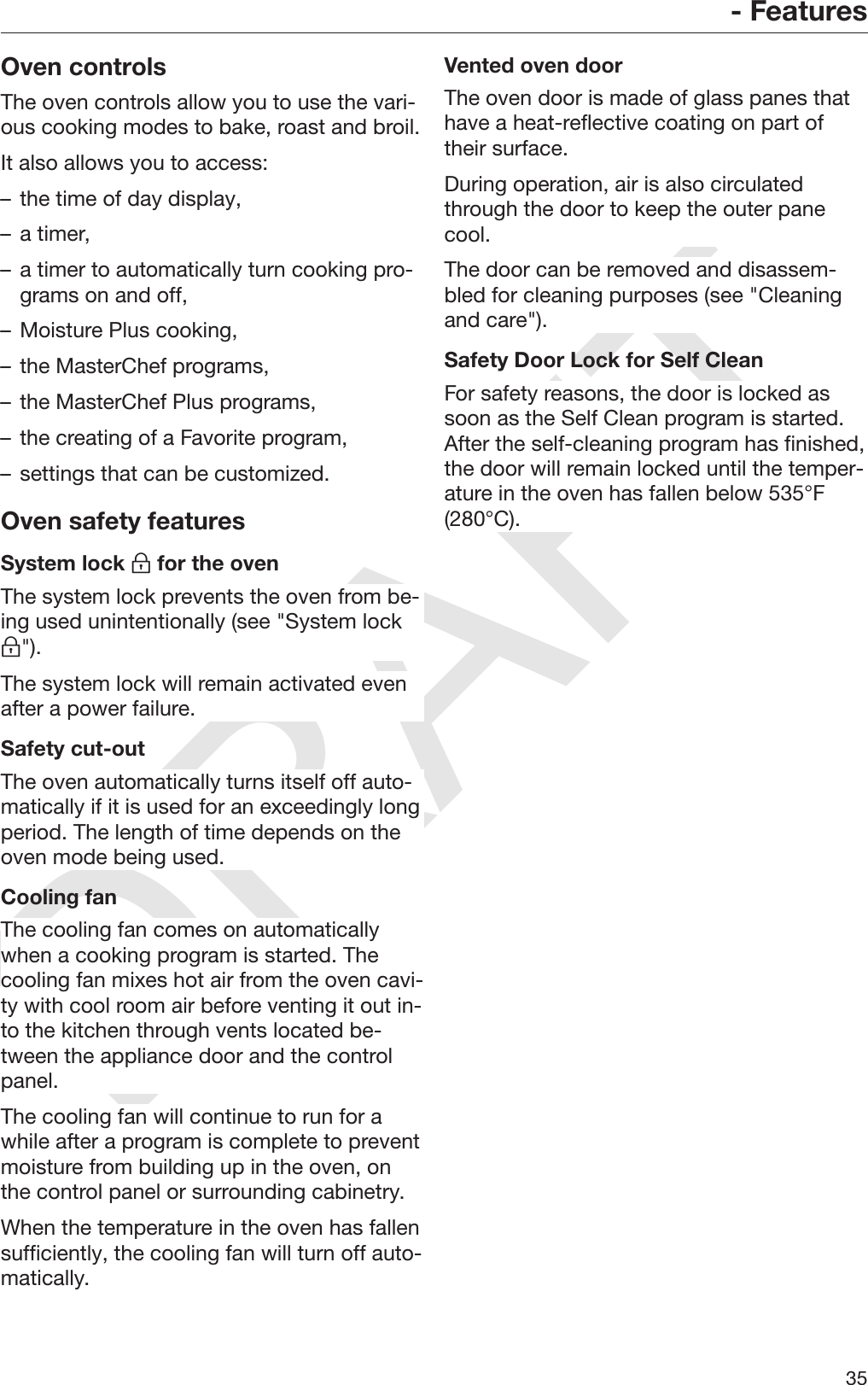 DRAFT- Features35Oven controlsThe oven controls allow you to use the vari‐ous cooking modes to bake, roast and broil.It also allows you to access:– the time of day display,– a timer,– a timer to automatically turn cooking pro‐grams on and off,– Moisture Plus cooking,– the MasterChef programs,– the MasterChef Plus programs,– the creating of a Favorite program,– settings that can be customized.Oven safety featuresSystem lock  for the ovenThe system lock prevents the oven from be‐ing used unintentionally (see &quot;System lock&quot;).The system lock will remain activated evenafter a power failure.Safety cut-outThe oven automatically turns itself off auto‐matically if it is used for an exceedingly longperiod. The length of time depends on theoven mode being used.Cooling fanThe cooling fan comes on automaticallywhen a cooking program is started. Thecooling fan mixes hot air from the oven cavi‐ty with cool room air before venting it out in‐to the kitchen through vents located be‐tween the appliance door and the controlpanel.The cooling fan will continue to run for awhile after a program is complete to preventmoisture from building up in the oven, onthe control panel or surrounding cabinetry.When the temperature in the oven has fallensufficiently, the cooling fan will turn off auto‐matically.Vented oven doorThe oven door is made of glass panes thathave a heat-reflective coating on part oftheir surface.During operation, air is also circulatedthrough the door to keep the outer panecool.The door can be removed and disassem‐bled for cleaning purposes (see &quot;Cleaningand care&quot;).Safety Door Lock for Self CleanFor safety reasons, the door is locked assoon as the Self Clean program is started.After the self-cleaning program has finished,the door will remain locked until the temper‐ature in the oven has fallen below 535°F(280°C).