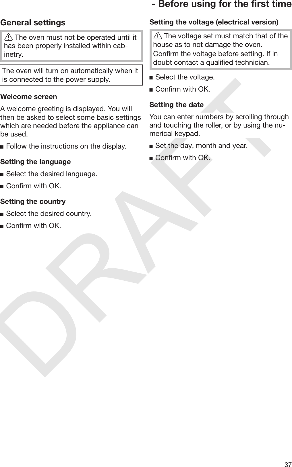 DRAFT- Before using for the first time37General settingsThe oven must not be operated until ithas been properly installed within cab‐inetry.The oven will turn on automatically when itis connected to the power supply.Welcome screenA welcome greeting is displayed. You willthen be asked to select some basic settingswhich are needed before the appliance canbe used.Follow the instructions on the display.Setting the languageSelect the desired language.Confirm with OK.Setting the countrySelect the desired country.Confirm with OK.Setting the voltage (electrical version)The voltage set must match that of thehouse as to not damage the oven.Confirm the voltage before setting. If indoubt contact a qualified technician.Select the voltage.Confirm with OK.Setting the dateYou can enter numbers by scrolling throughand touching the roller, or by using the nu‐merical keypad.Set the day, month and year.Confirm with OK.