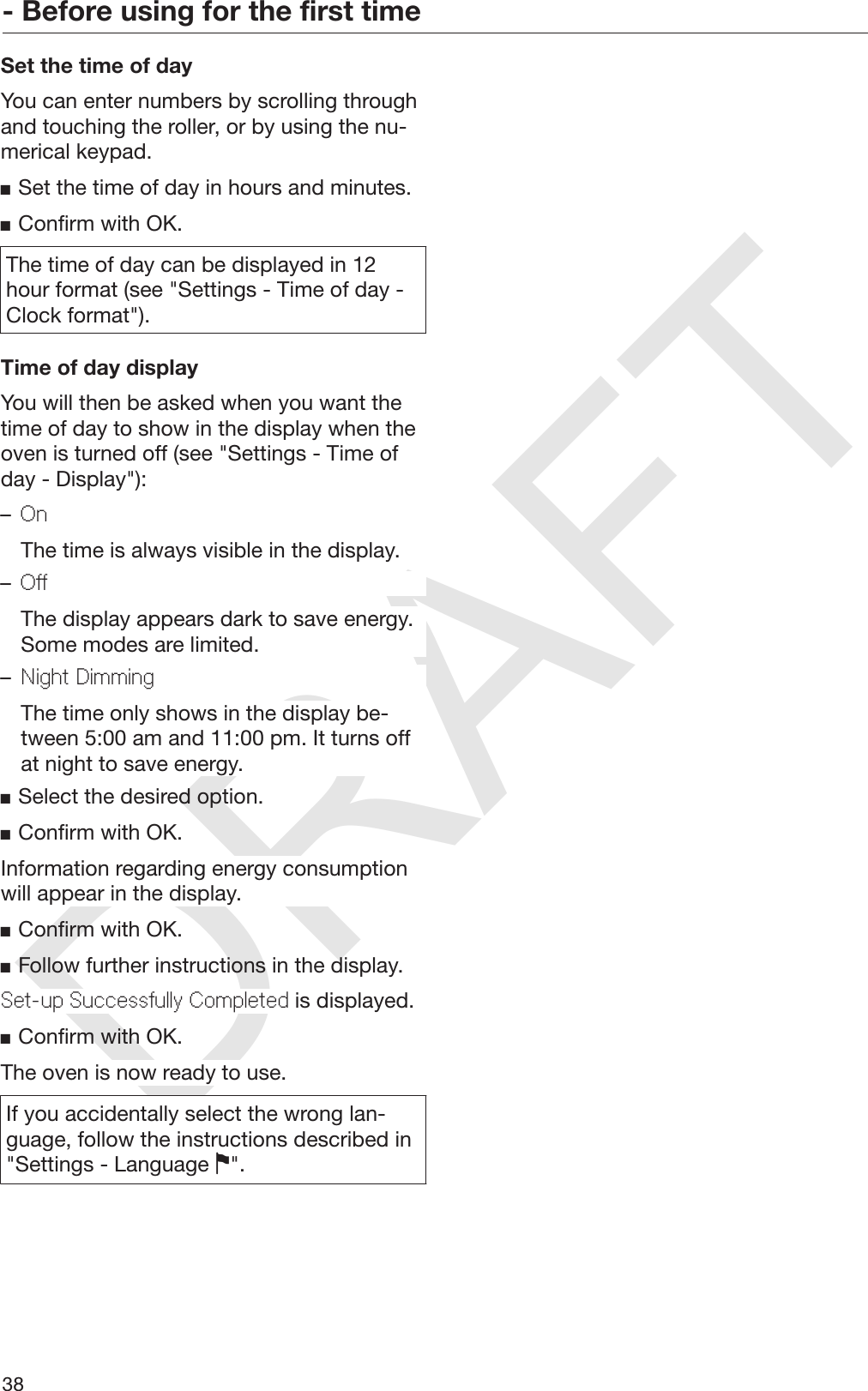 DRAFT- Before using for the first time38Set the time of dayYou can enter numbers by scrolling throughand touching the roller, or by using the nu‐merical keypad.Set the time of day in hours and minutes.Confirm with OK.The time of day can be displayed in 12hour format (see &quot;Settings - Time of day -Clock format&quot;).Time of day displayYou will then be asked when you want thetime of day to show in the display when theoven is turned off (see &quot;Settings - Time ofday - Display&quot;):–On  The time is always visible in the display.–Off  The display appears dark to save energy.Some modes are limited.–Night Dimming  The time only shows in the display be‐tween 5:00 am and 11:00 pm. It turns offat night to save energy.Select the desired option.Confirm with OK.Information regarding energy consumptionwill appear in the display.Confirm with OK.Follow further instructions in the display.Set-up Successfully Completed is displayed.Confirm with OK.The oven is now ready to use.If you accidentally select the wrong lan‐guage, follow the instructions described in&quot;Settings - Language &quot;.