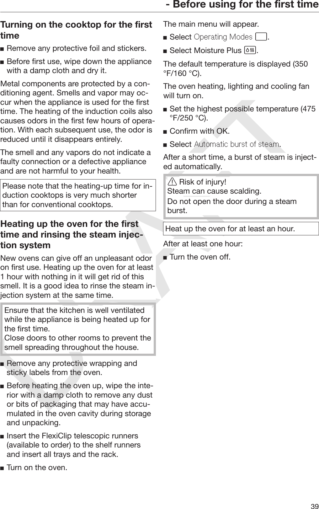 DRAFT- Before using for the first time39Turning on the cooktop for the firsttimeRemove any protective foil and stickers.Before first use, wipe down the appliancewith a damp cloth and dry it.Metal components are protected by a con‐ditioning agent. Smells and vapor may oc‐cur when the appliance is used for the firsttime. The heating of the induction coils alsocauses odors in the first few hours of opera‐tion. With each subsequent use, the odor isreduced until it disappears entirely.The smell and any vapors do not indicate afaulty connection or a defective applianceand are not harmful to your health.Please note that the heating-up time for in‐duction cooktops is very much shorterthan for conventional cooktops.Heating up the oven for the firsttime and rinsing the steam injec‐tion systemNew ovens can give off an unpleasant odoron first use. Heating up the oven for at least1 hour with nothing in it will get rid of thissmell. It is a good idea to rinse the steam in‐jection system at the same time.Ensure that the kitchen is well ventilatedwhile the appliance is being heated up forthe first time.Close doors to other rooms to prevent thesmell spreading throughout the house.Remove any protective wrapping andsticky labels from the oven.Before heating the oven up, wipe the inte‐rior with a damp cloth to remove any dustor bits of packaging that may have accu‐mulated in the oven cavity during storageand unpacking.Insert the FlexiClip telescopic runners(available to order) to the shelf runnersand insert all trays and the rack.Turn on the oven.The main menu will appear.Select Operating Modes .Select Moisture Plus .The default temperature is displayed (350°F/160 °C).The oven heating, lighting and cooling fanwill turn on.Set the highest possible temperature (475°F/250 °C).Confirm with OK.Select Automatic burst of steam.After a short time, a burst of steam is inject‐ed automatically.Risk of injury!Steam can cause scalding.Do not open the door during a steamburst.Heat up the oven for at least an hour.After at least one hour:Turn the oven off.