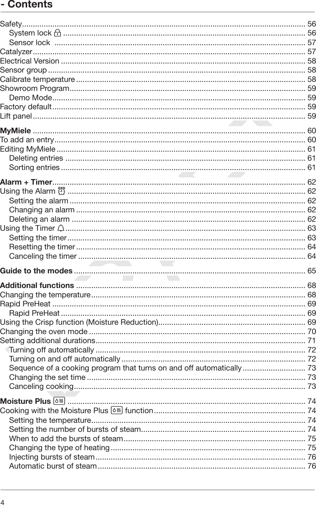 DRAFT- Contents4Safety................................................................................................................................... 56System lock ................................................................................................................ 56Sensor lock  .................................................................................................................... 57Catalyzer.............................................................................................................................. 57Electrical Version ................................................................................................................. 58Sensor group....................................................................................................................... 58Calibrate temperature.......................................................................................................... 58Showroom Program............................................................................................................. 59Demo Mode..................................................................................................................... 59Factory default..................................................................................................................... 59Lift panel.............................................................................................................................. 59MyMiele .............................................................................................................................. 60To add an entry.................................................................................................................... 60Editing MyMiele ................................................................................................................... 61Deleting entries ............................................................................................................... 61Sorting entries ................................................................................................................. 61Alarm + Timer..................................................................................................................... 62Using the Alarm .............................................................................................................. 62Setting the alarm ............................................................................................................. 62Changing an alarm .......................................................................................................... 62Deleting an alarm ............................................................................................................ 62Using the Timer ............................................................................................................... 63Setting the timer.............................................................................................................. 63Resetting the timer.......................................................................................................... 64Canceling the timer ......................................................................................................... 64Guide to the modes ........................................................................................................... 65Additional functions .......................................................................................................... 68Changing the temperature................................................................................................... 68Rapid PreHeat ..................................................................................................................... 69Rapid PreHeat ................................................................................................................. 69Using the Crisp function (Moisture Reduction).................................................................... 69Changing the oven mode .................................................................................................... 70Setting additional durations................................................................................................. 71Turning off automatically ................................................................................................. 72Turning on and off automatically..................................................................................... 72Sequence of a cooking program that turns on and off automatically............................. 73Changing the set time ..................................................................................................... 73Canceling cooking........................................................................................................... 73Moisture Plus .............................................................................................................. 74Cooking with the Moisture Plus  function...................................................................... 74Setting the temperature................................................................................................... 74Setting the number of bursts of steam............................................................................ 74When to add the bursts of steam.................................................................................... 75Changing the type of heating.......................................................................................... 75Injecting bursts of steam................................................................................................. 76Automatic burst of steam................................................................................................ 76