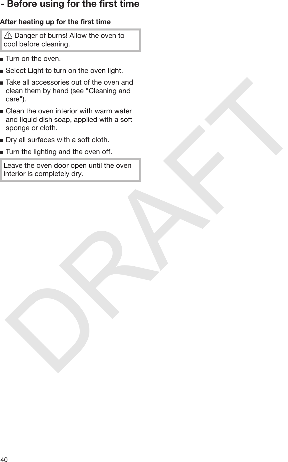 DRAFT- Before using for the first time40After heating up for the first timeDanger of burns! Allow the oven tocool before cleaning.Turn on the oven.Select Light to turn on the oven light.Take all accessories out of the oven andclean them by hand (see &quot;Cleaning andcare&quot;).Clean the oven interior with warm waterand liquid dish soap, applied with a softsponge or cloth.Dry all surfaces with a soft cloth.Turn the lighting and the oven off.Leave the oven door open until the oveninterior is completely dry.