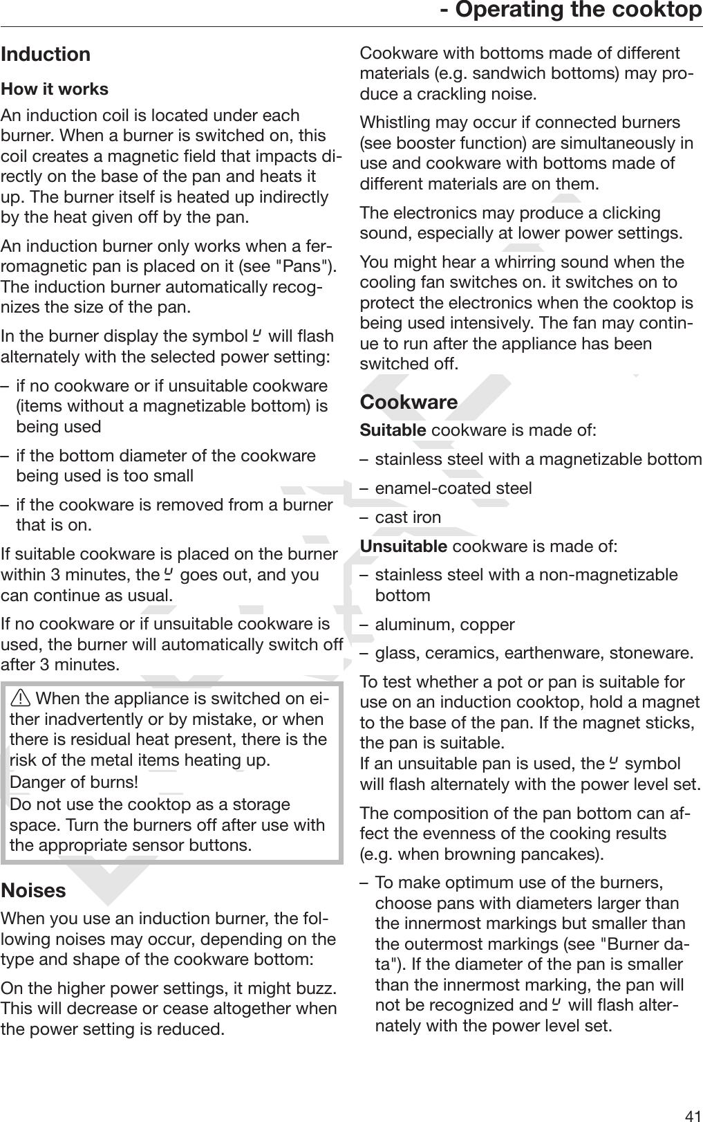 DRAFT- Operating the cooktop41InductionHow it worksAn induction coil is located under eachburner. When a burner is switched on, thiscoil creates a magnetic field that impacts di‐rectly on the base of the pan and heats itup. The burner itself is heated up indirectlyby the heat given off by the pan.An induction burner only works when a fer‐romagnetic pan is placed on it (see &quot;Pans&quot;).The induction burner automatically recog‐nizes the size of the pan.In the burner display the symbol  will flashalternately with the selected power setting:– if no cookware or if unsuitable cookware(items without a magnetizable bottom) isbeing used– if the bottom diameter of the cookwarebeing used is too small– if the cookware is removed from a burnerthat is on.If suitable cookware is placed on the burnerwithin 3 minutes, the  goes out, and youcan continue as usual.If no cookware or if unsuitable cookware isused, the burner will automatically switch offafter 3 minutes.When the appliance is switched on ei‐ther inadvertently or by mistake, or whenthere is residual heat present, there is therisk of the metal items heating up.Danger of burns!Do not use the cooktop as a storagespace. Turn the burners off after use withthe appropriate sensor buttons.NoisesWhen you use an induction burner, the fol‐lowing noises may occur, depending on thetype and shape of the cookware bottom:On the higher power settings, it might buzz.This will decrease or cease altogether whenthe power setting is reduced.Cookware with bottoms made of differentmaterials (e.g. sandwich bottoms) may pro‐duce a crackling noise.Whistling may occur if connected burners(see booster function) are simultaneously inuse and cookware with bottoms made ofdifferent materials are on them.The electronics may produce a clickingsound, especially at lower power settings.You might hear a whirring sound when thecooling fan switches on. it switches on toprotect the electronics when the cooktop isbeing used intensively. The fan may contin‐ue to run after the appliance has beenswitched off.CookwareSuitable cookware is made of:– stainless steel with a magnetizable bottom– enamel-coated steel– cast ironUnsuitable cookware is made of:– stainless steel with a non-magnetizablebottom– aluminum, copper– glass, ceramics, earthenware, stoneware.To test whether a pot or pan is suitable foruse on an induction cooktop, hold a magnetto the base of the pan. If the magnet sticks,the pan is suitable.If an unsuitable pan is used, the  symbolwill flash alternately with the power level set.The composition of the pan bottom can af‐fect the evenness of the cooking results(e.g. when browning pancakes).– To make optimum use of the burners,choose pans with diameters larger thanthe innermost markings but smaller thanthe outermost markings (see &quot;Burner da‐ta&quot;). If the diameter of the pan is smallerthan the innermost marking, the pan willnot be recognized and  will flash alter‐nately with the power level set.