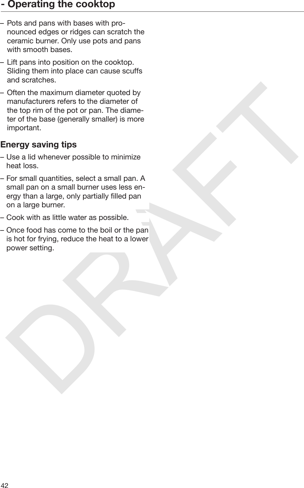 DRAFT- Operating the cooktop42– Pots and pans with bases with pro‐nounced edges or ridges can scratch theceramic burner. Only use pots and panswith smooth bases.– Lift pans into position on the cooktop.Sliding them into place can cause scuffsand scratches.– Often the maximum diameter quoted bymanufacturers refers to the diameter ofthe top rim of the pot or pan. The diame‐ter of the base (generally smaller) is moreimportant.Energy saving tips– Use a lid whenever possible to minimizeheat loss.– For small quantities, select a small pan. Asmall pan on a small burner uses less en‐ergy than a large, only partially filled panon a large burner.– Cook with as little water as possible.– Once food has come to the boil or the panis hot for frying, reduce the heat to a lowerpower setting.