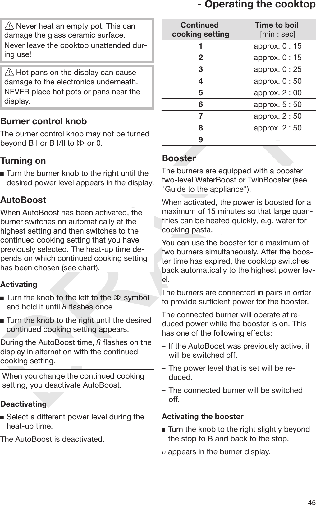 DRAFT- Operating the cooktop45Never heat an empty pot! This candamage the glass ceramic surface.Never leave the cooktop unattended dur‐ing use!Hot pans on the display can causedamage to the electronics underneath.NEVER place hot pots or pans near thedisplay.Burner control knobThe burner control knob may not be turnedbeyond B I or B I/II to  or 0.Turning onTurn the burner knob to the right until thedesired power level appears in the display.AutoBoostWhen AutoBoost has been activated, theburner switches on automatically at thehighest setting and then switches to thecontinued cooking setting that you havepreviously selected. The heat-up time de‐pends on which continued cooking settinghas been chosen (see chart).ActivatingTurn the knob to the left to the  symboland hold it until  flashes once.Turn the knob to the right until the desiredcontinued cooking setting appears.During the AutoBoost time,  flashes on thedisplay in alternation with the continuedcooking setting.When you change the continued cookingsetting, you deactivate AutoBoost.DeactivatingSelect a different power level during theheat-up time.The AutoBoost is deactivated.Continued cooking setting Time to boil [min : sec]1approx. 0 : 152approx. 0 : 153approx. 0 : 254approx. 0 : 505approx. 2 : 006approx. 5 : 507approx. 2 : 508approx. 2 : 509–BoosterThe burners are equipped with a boostertwo-level WaterBoost or TwinBooster (see&quot;Guide to the appliance&quot;).When activated, the power is boosted for amaximum of 15 minutes so that large quan‐tities can be heated quickly, e.g. water forcooking pasta.You can use the booster for a maximum oftwo burners simultaneously. After the boos‐ter time has expired, the cooktop switchesback automatically to the highest power lev‐el.The burners are connected in pairs in orderto provide sufficient power for the booster.The connected burner will operate at re‐duced power while the booster is on. Thishas one of the following effects:– If the AutoBoost was previously active, itwill be switched off.– The power level that is set will be re‐duced.– The connected burner will be switchedoff.Activating the boosterTurn the knob to the right slightly beyondthe stop to B and back to the stop. appears in the burner display.