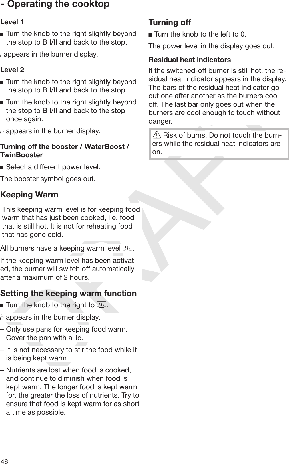 DRAFT- Operating the cooktop46Level 1Turn the knob to the right slightly beyondthe stop to B I/II and back to the stop. appears in the burner display.Level 2Turn the knob to the right slightly beyondthe stop to B I/II and back to the stop.Turn the knob to the right slightly beyondthe stop to B I/II and back to the stoponce again. appears in the burner display.Turning off the booster / WaterBoost /TwinBoosterSelect a different power level.The booster symbol goes out.Keeping WarmThis keeping warm level is for keeping foodwarm that has just been cooked, i.e. foodthat is still hot. It is not for reheating foodthat has gone cold.All burners have a keeping warm level .If the keeping warm level has been activat‐ed, the burner will switch off automaticallyafter a maximum of 2 hours.Setting the keeping warm functionTurn the knob to the right to . appears in the burner display.– Only use pans for keeping food warm.Cover the pan with a lid.– It is not necessary to stir the food while itis being kept warm.– Nutrients are lost when food is cooked,and continue to diminish when food iskept warm. The longer food is kept warmfor, the greater the loss of nutrients. Try toensure that food is kept warm for as shorta time as possible.Turning offTurn the knob to the left to 0.The power level in the display goes out.Residual heat indicatorsIf the switched-off burner is still hot, the re‐sidual heat indicator appears in the display.The bars of the residual heat indicator goout one after another as the burners cooloff. The last bar only goes out when theburners are cool enough to touch withoutdanger.Risk of burns! Do not touch the burn‐ers while the residual heat indicators areon.