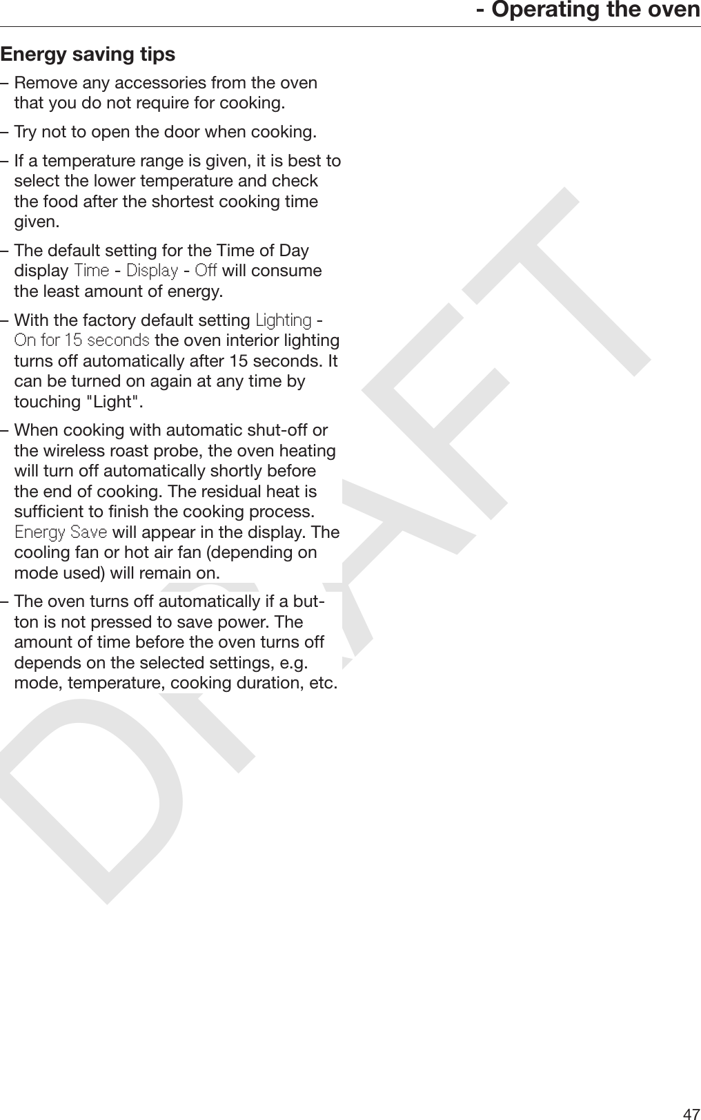DRAFT- Operating the oven47Energy saving tips– Remove any accessories from the oventhat you do not require for cooking.– Try not to open the door when cooking.– If a temperature range is given, it is best toselect the lower temperature and checkthe food after the shortest cooking timegiven.– The default setting for the Time of Daydisplay Time - Display - Off will consumethe least amount of energy.– With the factory default setting Lighting -On for 15 seconds the oven interior lightingturns off automatically after 15 seconds. Itcan be turned on again at any time bytouching &quot;Light&quot;.– When cooking with automatic shut-off orthe wireless roast probe, the oven heatingwill turn off automatically shortly beforethe end of cooking. The residual heat issufficient to finish the cooking process.Energy Save will appear in the display. Thecooling fan or hot air fan (depending onmode used) will remain on.– The oven turns off automatically if a but‐ton is not pressed to save power. Theamount of time before the oven turns offdepends on the selected settings, e.g.mode, temperature, cooking duration, etc.