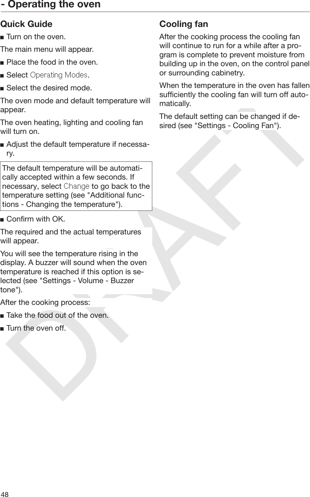 DRAFT- Operating the oven48Quick GuideTurn on the oven.The main menu will appear.Place the food in the oven.Select Operating Modes.Select the desired mode.The oven mode and default temperature willappear.The oven heating, lighting and cooling fanwill turn on.Adjust the default temperature if necessa‐ry.The default temperature will be automati‐cally accepted within a few seconds. Ifnecessary, select Change to go back to thetemperature setting (see &quot;Additional func‐tions - Changing the temperature&quot;).Confirm with OK.The required and the actual temperatureswill appear.You will see the temperature rising in thedisplay. A buzzer will sound when the oventemperature is reached if this option is se‐lected (see &quot;Settings - Volume - Buzzertone&quot;).After the cooking process:Take the food out of the oven.Turn the oven off.Cooling fanAfter the cooking process the cooling fanwill continue to run for a while after a pro‐gram is complete to prevent moisture frombuilding up in the oven, on the control panelor surrounding cabinetry.When the temperature in the oven has fallensufficiently the cooling fan will turn off auto‐matically.The default setting can be changed if de‐sired (see &quot;Settings - Cooling Fan&quot;).