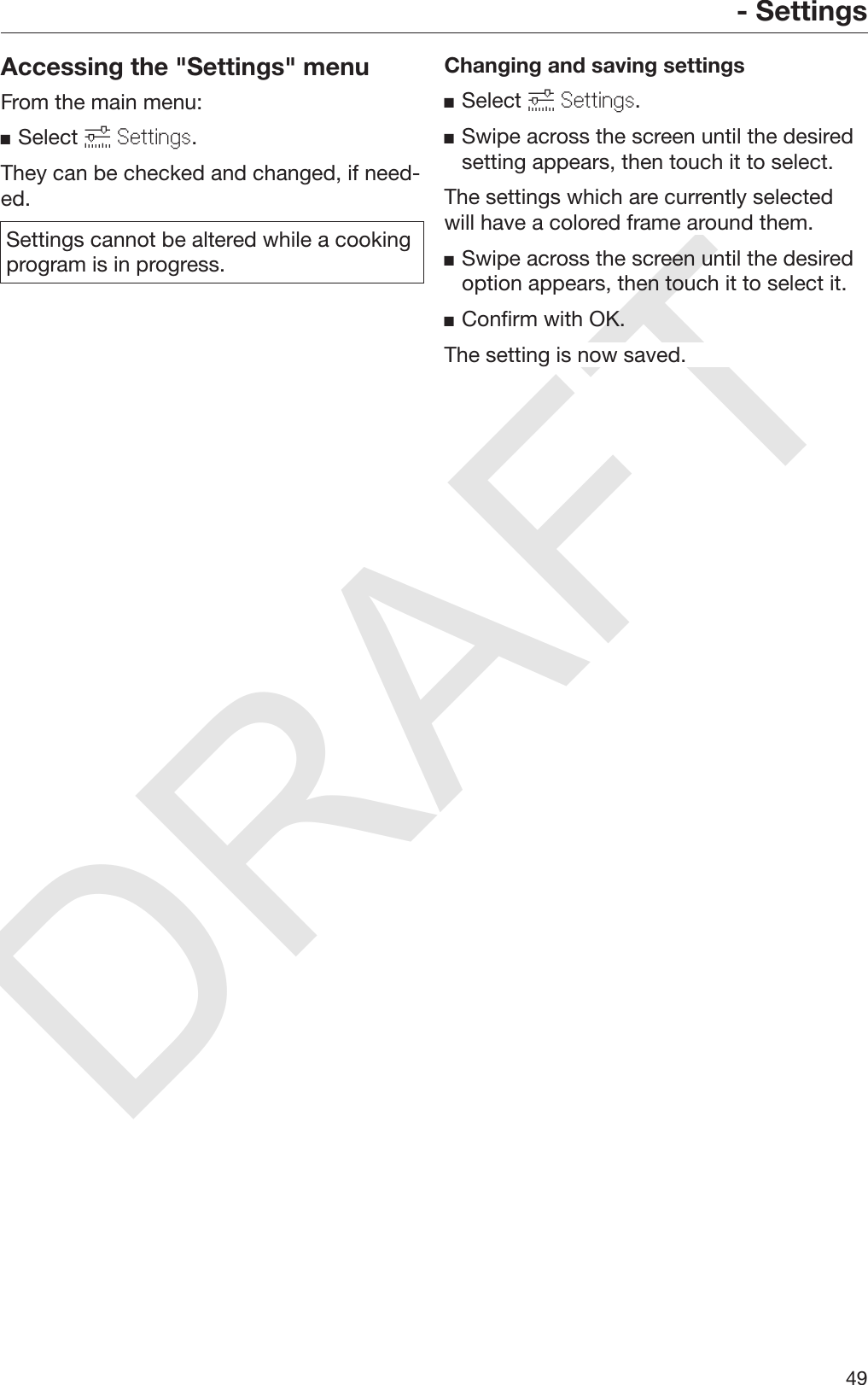 DRAFT- Settings49Accessing the &quot;Settings&quot; menuFrom the main menu:Select  Settings.They can be checked and changed, if need‐ed.Settings cannot be altered while a cookingprogram is in progress.Changing and saving settingsSelect  Settings.Swipe across the screen until the desiredsetting appears, then touch it to select.The settings which are currently selectedwill have a colored frame around them.Swipe across the screen until the desiredoption appears, then touch it to select it.Confirm with OK.The setting is now saved.