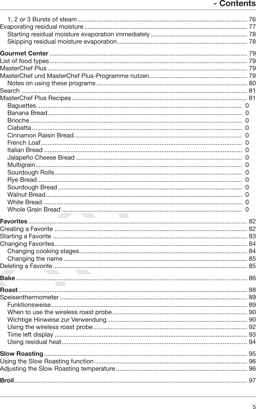 DRAFT- Contents51, 2 or 3 Bursts of steam................................................................................................. 76Evaporating residual moisture ............................................................................................. 77Starting residual moisture evaporation immediately ....................................................... 78Skipping residual moisture evaporation.......................................................................... 78Gourmet Center ................................................................................................................. 79List of food types................................................................................................................. 79MasterChef Plus .................................................................................................................. 79MasterChef und MasterChef Plus-Programme nutzen........................................................ 79Notes on using these programs ...................................................................................... 80Search ................................................................................................................................. 81MasterChef Plus Recipes .................................................................................................... 81Baguettes .....................................................................................................................  0Banana Bread...............................................................................................................  0Brioche .........................................................................................................................  0Ciabatta........................................................................................................................  0Cinnamon Raisin Bread................................................................................................  0French Loaf...................................................................................................................  0Italian Bread .................................................................................................................  0Jalapeño Cheese Bread...............................................................................................  0Multigrain......................................................................................................................  0Sourdough Rolls...........................................................................................................  0Rye Bread.....................................................................................................................  0Sourdough Bread.........................................................................................................  0Walnut Bread................................................................................................................  0White Bread..................................................................................................................  0Whole Grain Bread .......................................................................................................  0Favorites ............................................................................................................................. 82Creating a Favorite .............................................................................................................. 82Starting a Favorite ............................................................................................................... 83Changing Favorites.............................................................................................................. 84Changing cooking stages................................................................................................ 84Changing the name......................................................................................................... 85Deleting a Favorite............................................................................................................... 85Bake .................................................................................................................................... 86Roast................................................................................................................................... 88Speisenthermometer ........................................................................................................... 89Funktionsweise................................................................................................................ 89When to use the wireless roast probe............................................................................. 90Wichtige Hinweise zur Verwendung................................................................................ 90Using the wireless roast probe........................................................................................ 92Time left display .............................................................................................................. 93Using residual heat.......................................................................................................... 94Slow Roasting.................................................................................................................... 95Using the Slow Roasting function ....................................................................................... 96Adjusting the Slow Roasting temperature........................................................................... 96Broil..................................................................................................................................... 97