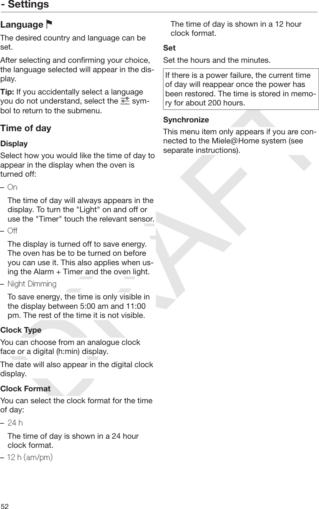 DRAFT- Settings52Language The desired country and language can beset.After selecting and confirming your choice,the language selected will appear in the dis‐play.Tip: If you accidentally select a languageyou do not understand, select the  sym‐bol to return to the submenu.Time of dayDisplaySelect how you would like the time of day toappear in the display when the oven isturned off:–On  The time of day will always appears in thedisplay. To turn the &quot;Light&quot; on and off oruse the &quot;Timer&quot; touch the relevant sensor.–Off  The display is turned off to save energy.The oven has be to be turned on beforeyou can use it. This also applies when us‐ing the Alarm + Timer and the oven light.–Night Dimming  To save energy, the time is only visible inthe display between 5:00 am and 11:00pm. The rest of the time it is not visible.Clock TypeYou can choose from an analogue clockface or a digital (h:min) display.The date will also appear in the digital clockdisplay.Clock FormatYou can select the clock format for the timeof day:–24 h  The time of day is shown in a 24 hourclock format.–12 h (am/pm)  The time of day is shown in a 12 hourclock format.SetSet the hours and the minutes.If there is a power failure, the current timeof day will reappear once the power hasbeen restored. The time is stored in memo‐ry for about 200 hours.SynchronizeThis menu item only appears if you are con‐nected to the Miele@Home system (seeseparate instructions).