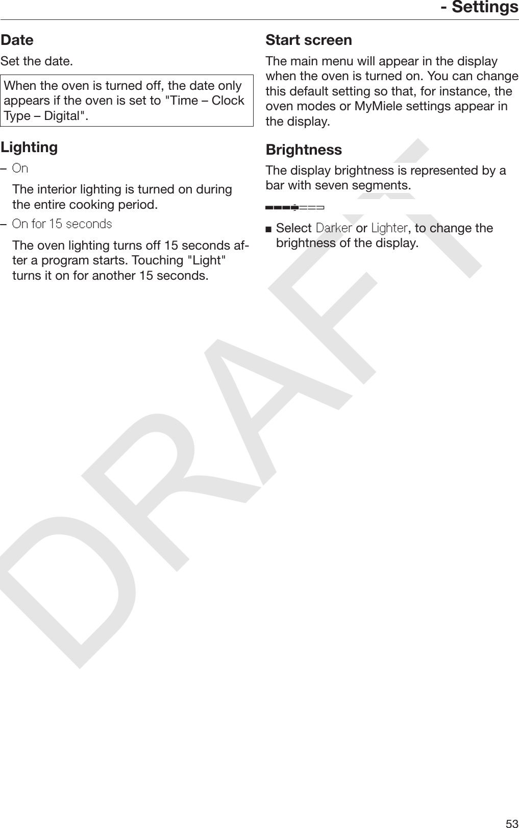 DRAFT- Settings53DateSet the date.When the oven is turned off, the date onlyappears if the oven is set to &quot;Time – ClockType – Digital&quot;.Lighting–On  The interior lighting is turned on duringthe entire cooking period.–On for 15 seconds  The oven lighting turns off 15 seconds af‐ter a program starts. Touching &quot;Light&quot;turns it on for another 15 seconds.Start screenThe main menu will appear in the displaywhen the oven is turned on. You can changethis default setting so that, for instance, theoven modes or MyMiele settings appear inthe display.BrightnessThe display brightness is represented by abar with seven segments.Select Darker or Lighter, to change thebrightness of the display.