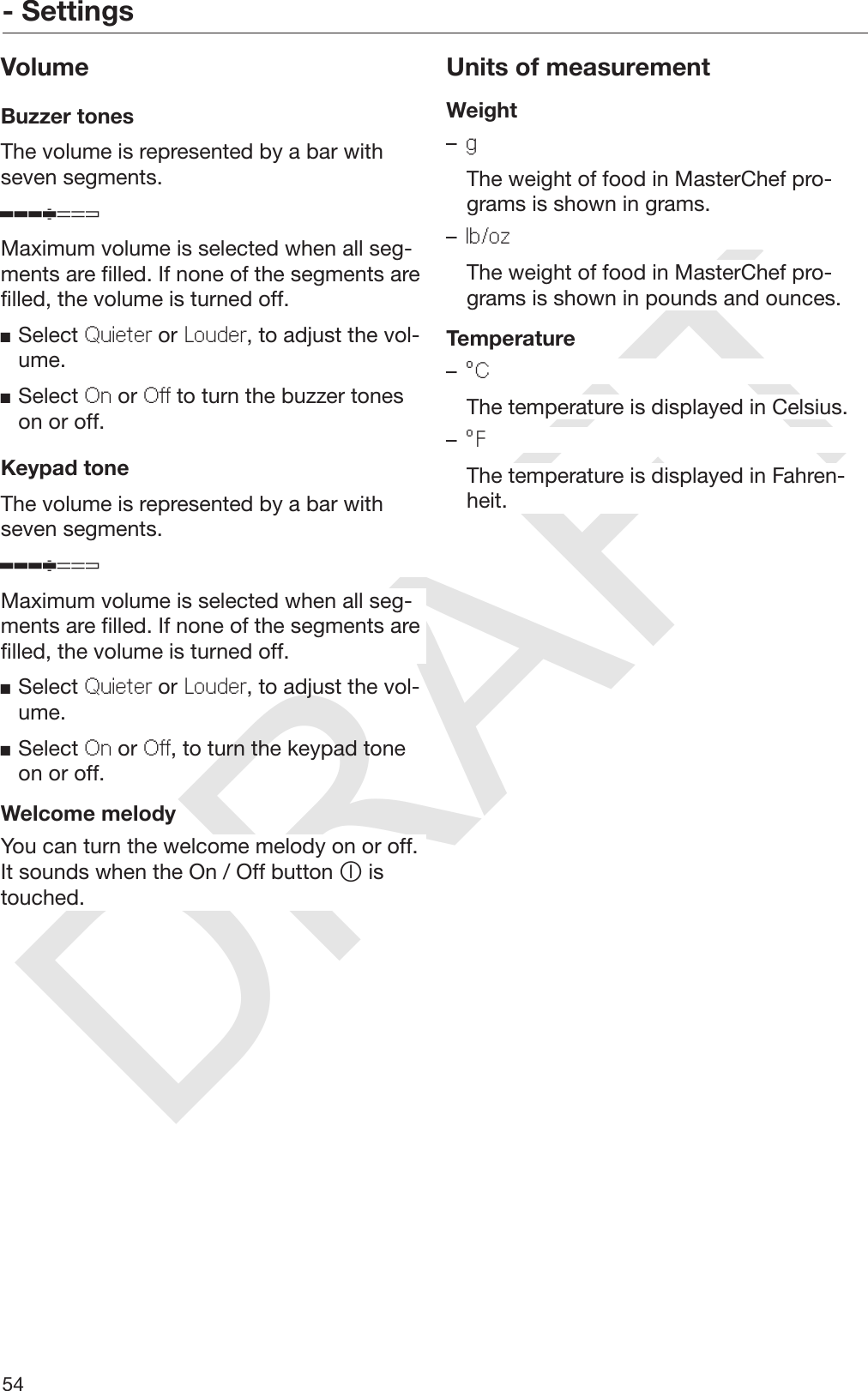 DRAFT- Settings54VolumeBuzzer tonesThe volume is represented by a bar withseven segments.Maximum volume is selected when all seg‐ments are filled. If none of the segments arefilled, the volume is turned off.Select Quieter or Louder, to adjust the vol‐ume.Select On or Off to turn the buzzer toneson or off.Keypad toneThe volume is represented by a bar withseven segments.Maximum volume is selected when all seg‐ments are filled. If none of the segments arefilled, the volume is turned off.Select Quieter or Louder, to adjust the vol‐ume.Select On or Off, to turn the keypad toneon or off.Welcome melodyYou can turn the welcome melody on or off.It sounds when the On / Off button  istouched.Units of measurementWeight–g  The weight of food in MasterChef pro‐grams is shown in grams.–lb/oz  The weight of food in MasterChef pro‐grams is shown in pounds and ounces.Temperature–°C  The temperature is displayed in Celsius.–°F  The temperature is displayed in Fahren‐heit.