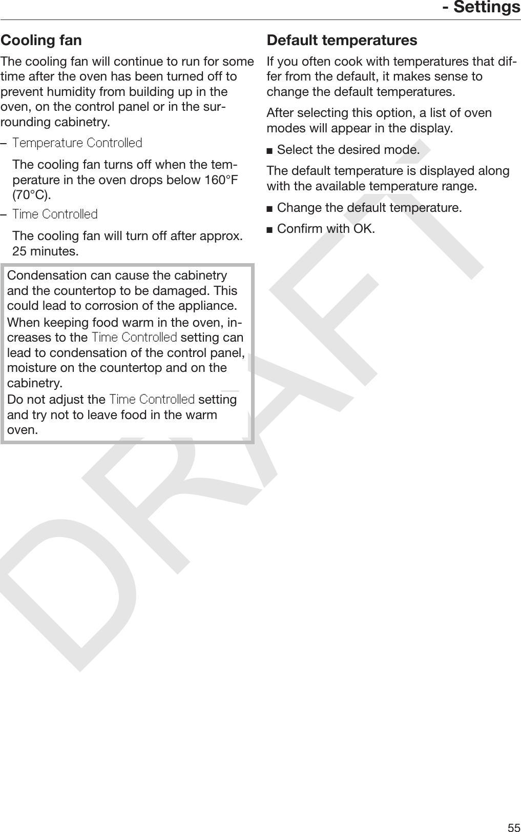 DRAFT- Settings55Cooling fanThe cooling fan will continue to run for sometime after the oven has been turned off toprevent humidity from building up in theoven, on the control panel or in the sur‐rounding cabinetry.–Temperature Controlled  The cooling fan turns off when the tem‐perature in the oven drops below 160°F(70°C).–Time Controlled  The cooling fan will turn off after approx.25 minutes.Condensation can cause the cabinetryand the countertop to be damaged. Thiscould lead to corrosion of the appliance.When keeping food warm in the oven, in‐creases to the Time Controlled setting canlead to condensation of the control panel,moisture on the countertop and on thecabinetry.Do not adjust the Time Controlled settingand try not to leave food in the warmoven.Default temperaturesIf you often cook with temperatures that dif‐fer from the default, it makes sense tochange the default temperatures.After selecting this option, a list of ovenmodes will appear in the display.Select the desired mode.The default temperature is displayed alongwith the available temperature range.Change the default temperature.Confirm with OK.