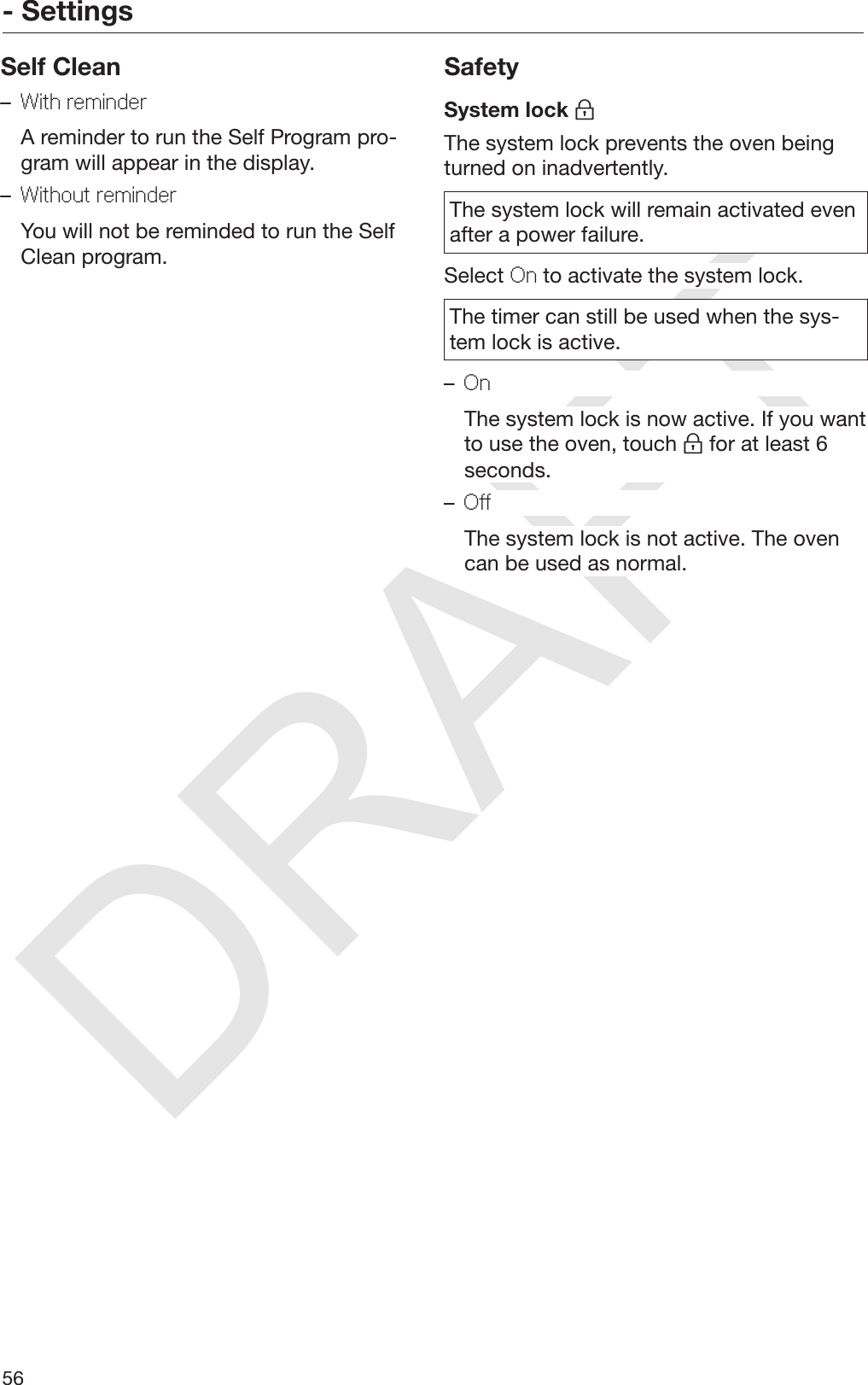 DRAFT- Settings56Self Clean–With reminder  A reminder to run the Self Program pro‐gram will appear in the display.–Without reminder  You will not be reminded to run the SelfClean program.SafetySystem lock The system lock prevents the oven beingturned on inadvertently.The system lock will remain activated evenafter a power failure.Select On to activate the system lock.The timer can still be used when the sys‐tem lock is active.–On  The system lock is now active. If you wantto use the oven, touch  for at least 6seconds.–Off  The system lock is not active. The ovencan be used as normal.