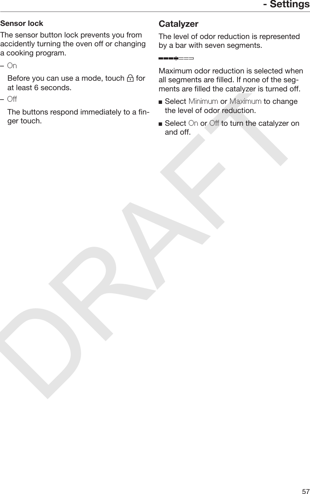 DRAFT- Settings57Sensor lockThe sensor button lock prevents you fromaccidently turning the oven off or changinga cooking program.–On  Before you can use a mode, touch  forat least 6 seconds.–Off  The buttons respond immediately to a fin‐ger touch.CatalyzerThe level of odor reduction is representedby a bar with seven segments.Maximum odor reduction is selected whenall segments are filled. If none of the seg‐ments are filled the catalyzer is turned off.Select Minimum or Maximum to changethe level of odor reduction.Select On or Off to turn the catalyzer onand off.