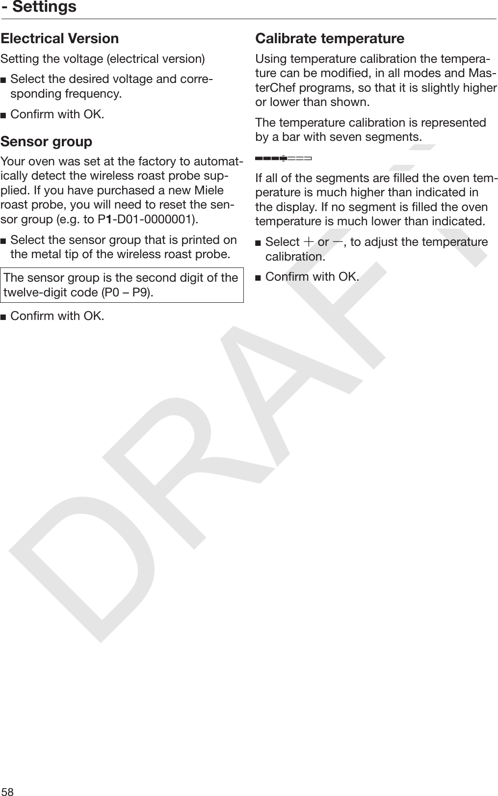 DRAFT- Settings58Electrical VersionSetting the voltage (electrical version)Select the desired voltage and corre‐sponding frequency.Confirm with OK.Sensor groupYour oven was set at the factory to automat‐ically detect the wireless roast probe sup‐plied. If you have purchased a new Mieleroast probe, you will need to reset the sen‐sor group (e.g. to P1-D01-0000001).Select the sensor group that is printed onthe metal tip of the wireless roast probe.The sensor group is the second digit of thetwelve-digit code (P0 – P9).Confirm with OK.Calibrate temperatureUsing temperature calibration the tempera‐ture can be modified, in all modes and Mas‐terChef programs, so that it is slightly higheror lower than shown.The temperature calibration is representedby a bar with seven segments.If all of the segments are filled the oven tem‐perature is much higher than indicated inthe display. If no segment is filled the oventemperature is much lower than indicated.Select  or , to adjust the temperaturecalibration.Confirm with OK.