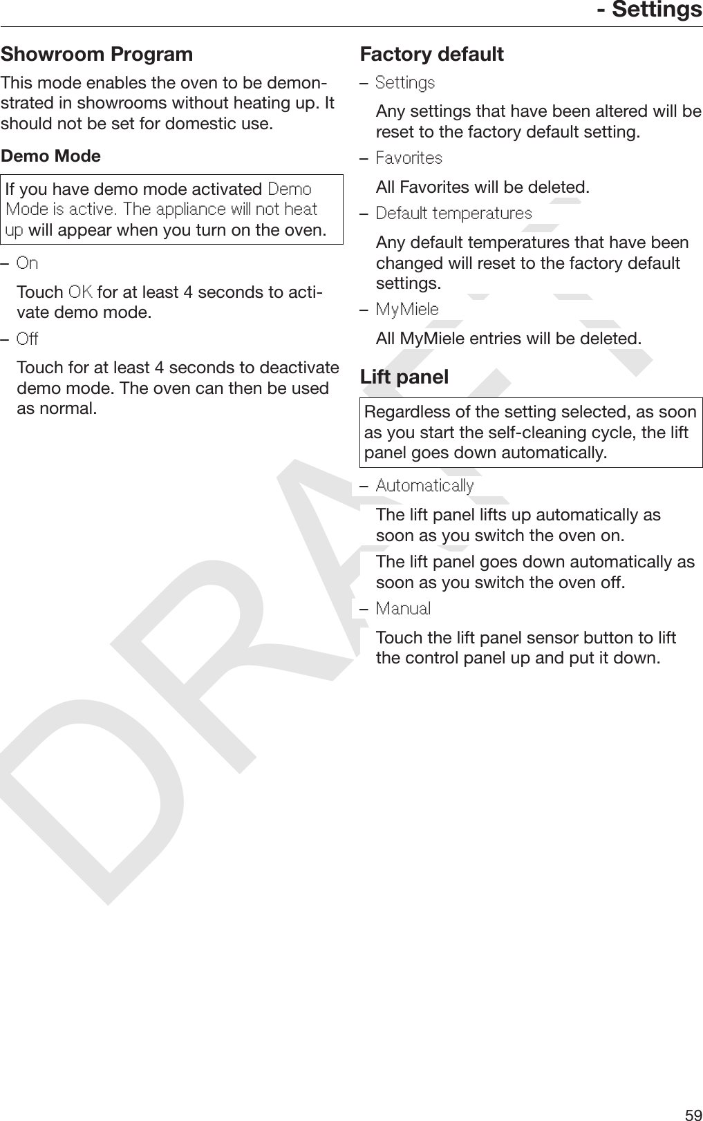 DRAFT- Settings59Showroom ProgramThis mode enables the oven to be demon‐strated in showrooms without heating up. Itshould not be set for domestic use.Demo ModeIf you have demo mode activated DemoMode is active. The appliance will not heatup will appear when you turn on the oven.–On  Touch OK for at least 4 seconds to acti‐vate demo mode.–Off  Touch for at least 4 seconds to deactivatedemo mode. The oven can then be usedas normal.Factory default–Settings  Any settings that have been altered will bereset to the factory default setting.–Favorites  All Favorites will be deleted.–Default temperatures  Any default temperatures that have beenchanged will reset to the factory defaultsettings.–MyMiele  All MyMiele entries will be deleted.Lift panelRegardless of the setting selected, as soonas you start the self-cleaning cycle, the liftpanel goes down automatically.–Automatically  The lift panel lifts up automatically assoon as you switch the oven on.  The lift panel goes down automatically assoon as you switch the oven off.–Manual  Touch the lift panel sensor button to liftthe control panel up and put it down.