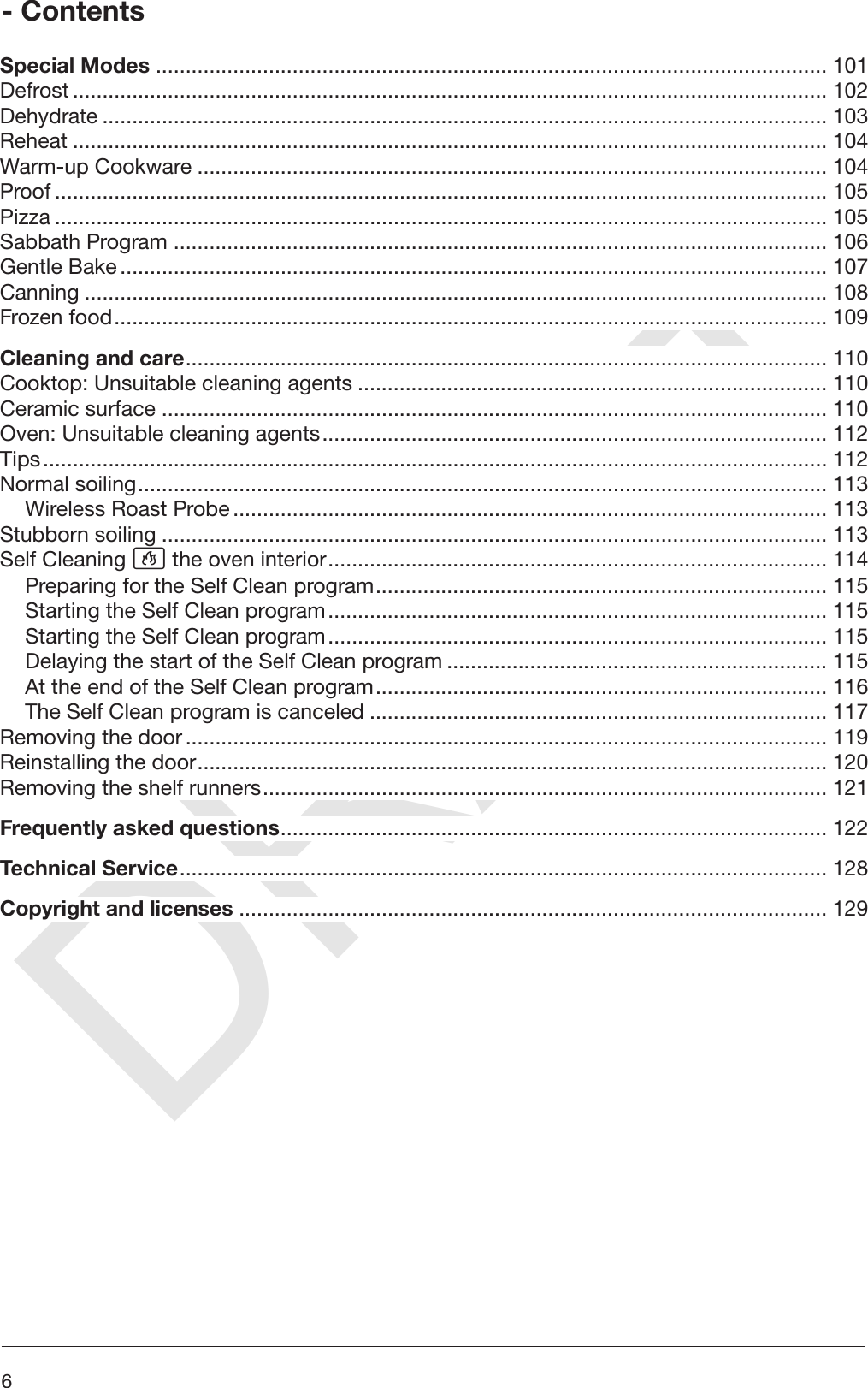 DRAFT- Contents6Special Modes ................................................................................................................. 101Defrost............................................................................................................................... 102Dehydrate .......................................................................................................................... 103Reheat ............................................................................................................................... 104Warm-up Cookware .......................................................................................................... 104Proof .................................................................................................................................. 105Pizza .................................................................................................................................. 105Sabbath Program .............................................................................................................. 106Gentle Bake....................................................................................................................... 107Canning ............................................................................................................................. 108Frozen food........................................................................................................................ 109Cleaning and care............................................................................................................ 110Cooktop: Unsuitable cleaning agents ............................................................................... 110Ceramic surface ................................................................................................................ 110Oven: Unsuitable cleaning agents..................................................................................... 112Tips.................................................................................................................................... 112Normal soiling.................................................................................................................... 113Wireless Roast Probe.................................................................................................... 113Stubborn soiling ................................................................................................................ 113Self Cleaning  the oven interior.................................................................................... 114Preparing for the Self Clean program............................................................................ 115Starting the Self Clean program.................................................................................... 115Starting the Self Clean program.................................................................................... 115Delaying the start of the Self Clean program ................................................................ 115At the end of the Self Clean program............................................................................ 116The Self Clean program is canceled ............................................................................. 117Removing the door............................................................................................................ 119Reinstalling the door.......................................................................................................... 120Removing the shelf runners............................................................................................... 121Frequently asked questions............................................................................................ 122Technical Service............................................................................................................. 128Copyright and licenses ................................................................................................... 129
