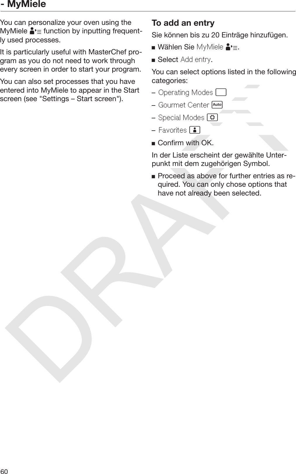 DRAFT- MyMiele60You can personalize your oven using theMyMiele  function by inputting frequent‐ly used processes.It is particularly useful with MasterChef pro‐gram as you do not need to work throughevery screen in order to start your program.You can also set processes that you haveentered into MyMiele to appear in the Startscreen (see &quot;Settings – Start screen&quot;).To add an entrySie können bis zu 20 Einträge hinzufügen.Wählen Sie MyMiele .Select Add entry.You can select options listed in the followingcategories:–Operating Modes –Gourmet Center –Special Modes –Favorites Confirm with OK.In der Liste erscheint der gewählte Unter‐punkt mit dem zugehörigen Symbol.Proceed as above for further entries as re‐quired. You can only chose options thathave not already been selected.