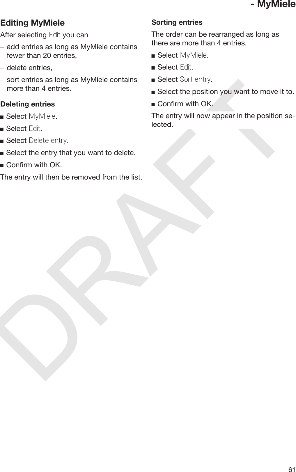 DRAFT- MyMiele61Editing MyMieleAfter selecting Edit you can– add entries as long as MyMiele containsfewer than 20 entries,– delete entries,– sort entries as long as MyMiele containsmore than 4 entries.Deleting entriesSelect MyMiele.Select Edit.Select Delete entry.Select the entry that you want to delete.Confirm with OK.The entry will then be removed from the list.Sorting entriesThe order can be rearranged as long asthere are more than 4 entries.Select MyMiele.Select Edit.Select Sort entry.Select the position you want to move it to.Confirm with OK.The entry will now appear in the position se‐lected.