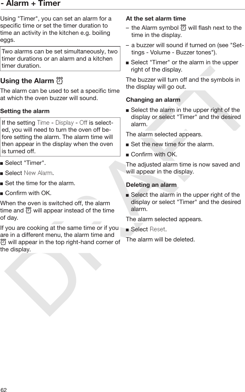 DRAFT- Alarm + Timer62Using &quot;Timer&quot;, you can set an alarm for aspecific time or set the timer duration totime an activity in the kitchen e.g. boilingeggs.Two alarms can be set simultaneously, twotimer durations or an alarm and a kitchentimer duration.Using the Alarm The alarm can be used to set a specific timeat which the oven buzzer will sound.Setting the alarmIf the setting Time - Display - Off is select‐ed, you will need to turn the oven off be‐fore setting the alarm. The alarm time willthen appear in the display when the ovenis turned off.Select &quot;Timer&quot;.Select New Alarm.Set the time for the alarm.Confirm with OK.When the oven is switched off, the alarmtime and  will appear instead of the timeof day.If you are cooking at the same time or if youare in a different menu, the alarm time and will appear in the top right-hand corner ofthe display.At the set alarm time– the Alarm symbol  will flash next to thetime in the display.– a buzzer will sound if turned on (see &quot;Set‐tings - Volume - Buzzer tones&quot;).Select &quot;Timer&quot; or the alarm in the upperright of the display.The buzzer will turn off and the symbols inthe display will go out.Changing an alarmSelect the alarm in the upper right of thedisplay or select &quot;Timer&quot; and the desiredalarm.The alarm selected appears.Set the new time for the alarm.Confirm with OK.The adjusted alarm time is now saved andwill appear in the display.Deleting an alarmSelect the alarm in the upper right of thedisplay or select &quot;Timer&quot; and the desiredalarm.The alarm selected appears.Select Reset.The alarm will be deleted.