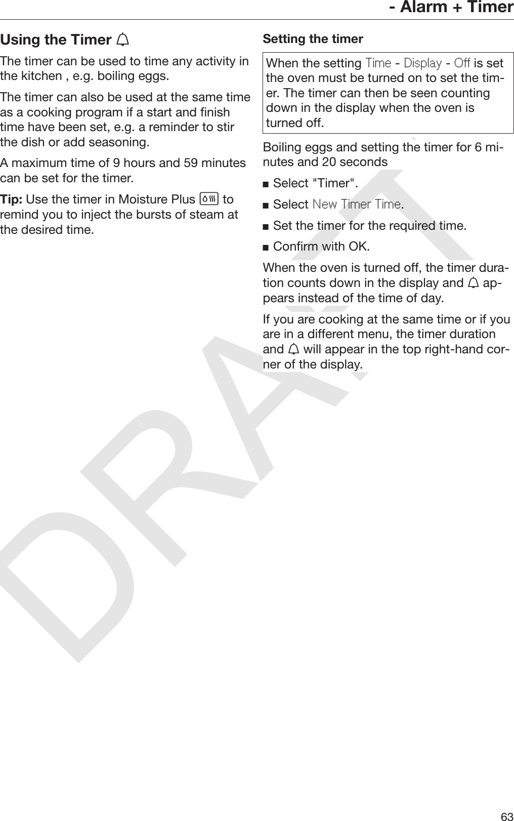 DRAFT- Alarm + Timer63Using the Timer The timer can be used to time any activity inthe kitchen , e.g. boiling eggs.The timer can also be used at the same timeas a cooking program if a start and finishtime have been set, e.g. a reminder to stirthe dish or add seasoning.A maximum time of 9 hours and 59 minutescan be set for the timer.Tip: Use the timer in Moisture Plus  toremind you to inject the bursts of steam atthe desired time.Setting the timerWhen the setting Time - Display - Off is setthe oven must be turned on to set the tim‐er. The timer can then be seen countingdown in the display when the oven isturned off.Boiling eggs and setting the timer for 6 mi‐nutes and 20 secondsSelect &quot;Timer&quot;.Select New Timer Time.Set the timer for the required time.Confirm with OK.When the oven is turned off, the timer dura‐tion counts down in the display and  ap‐pears instead of the time of day.If you are cooking at the same time or if youare in a different menu, the timer durationand  will appear in the top right-hand cor‐ner of the display.