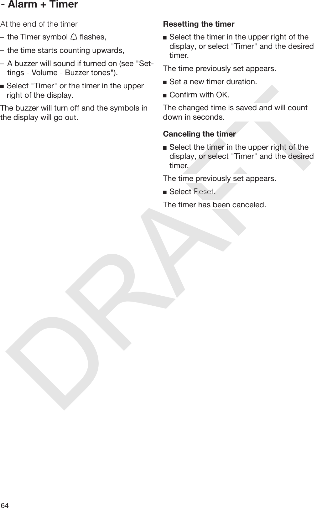 DRAFT- Alarm + Timer64At the end of the timer– the Timer symbol  flashes,– the time starts counting upwards,– A buzzer will sound if turned on (see &quot;Set‐tings - Volume - Buzzer tones&quot;).Select &quot;Timer&quot; or the timer in the upperright of the display.The buzzer will turn off and the symbols inthe display will go out.Resetting the timerSelect the timer in the upper right of thedisplay, or select &quot;Timer&quot; and the desiredtimer.The time previously set appears.Set a new timer duration.Confirm with OK.The changed time is saved and will countdown in seconds.Canceling the timerSelect the timer in the upper right of thedisplay, or select &quot;Timer&quot; and the desiredtimer.The time previously set appears.Select Reset.The timer has been canceled.