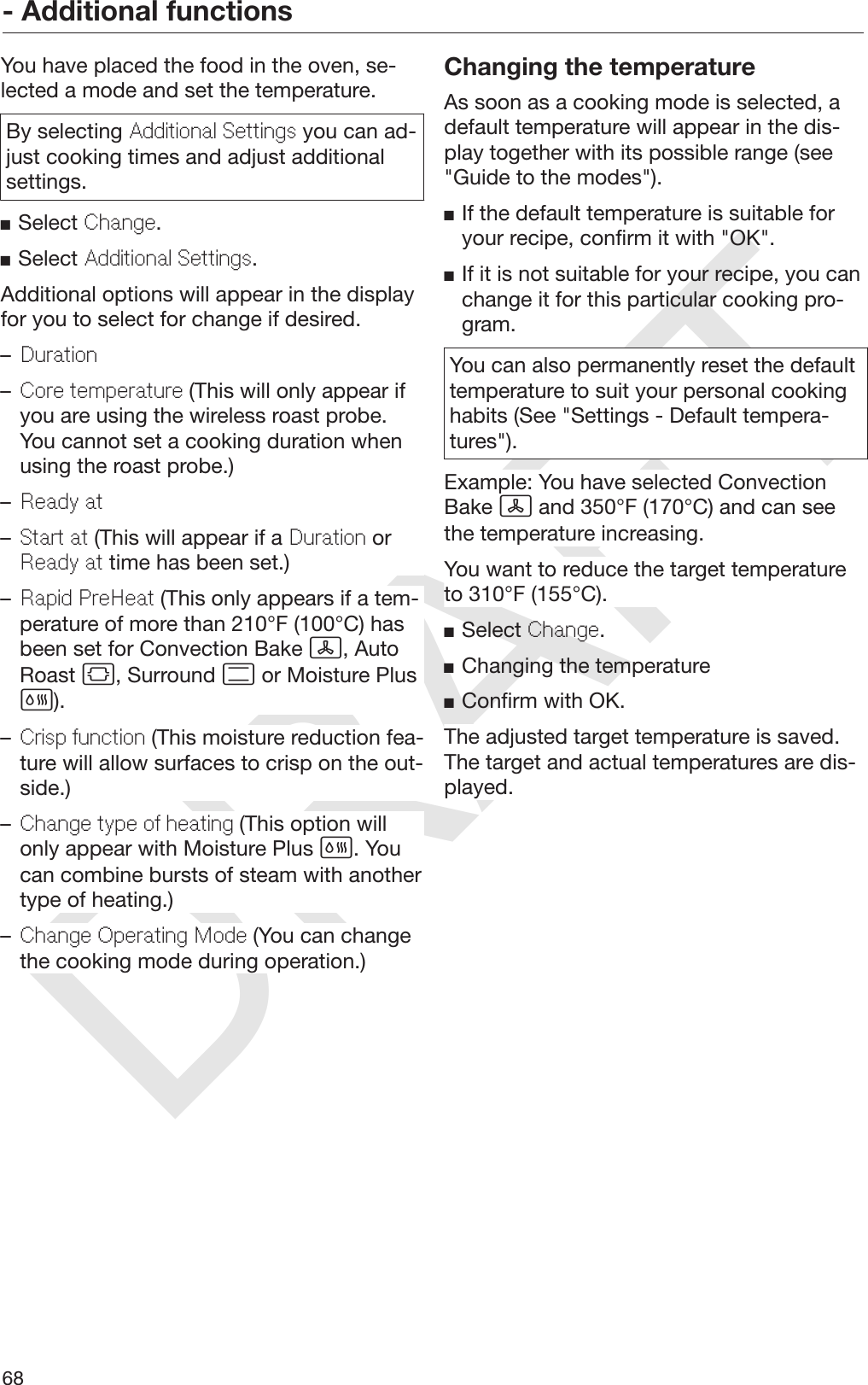 DRAFT- Additional functions68You have placed the food in the oven, se‐lected a mode and set the temperature.By selecting Additional Settings you can ad‐just cooking times and adjust additionalsettings.Select Change.Select Additional Settings.Additional options will appear in the displayfor you to select for change if desired.–Duration–Core temperature (This will only appear ifyou are using the wireless roast probe.You cannot set a cooking duration whenusing the roast probe.)–Ready at–Start at (This will appear if a Duration orReady at time has been set.)–Rapid PreHeat (This only appears if a tem‐perature of more than 210°F (100°C) hasbeen set for Convection Bake , AutoRoast , Surround  or Moisture Plus).–Crisp function (This moisture reduction fea‐ture will allow surfaces to crisp on the out‐side.)–Change type of heating (This option willonly appear with Moisture Plus . Youcan combine bursts of steam with anothertype of heating.)–Change Operating Mode (You can changethe cooking mode during operation.)Changing the temperatureAs soon as a cooking mode is selected, adefault temperature will appear in the dis‐play together with its possible range (see&quot;Guide to the modes&quot;).If the default temperature is suitable foryour recipe, confirm it with &quot;OK&quot;.If it is not suitable for your recipe, you canchange it for this particular cooking pro‐gram.You can also permanently reset the defaulttemperature to suit your personal cookinghabits (See &quot;Settings - Default tempera‐tures&quot;).Example: You have selected ConvectionBake  and 350°F (170°C) and can seethe temperature increasing.You want to reduce the target temperatureto 310°F (155°C).Select Change.Changing the temperatureConfirm with OK.The adjusted target temperature is saved.The target and actual temperatures are dis‐played.
