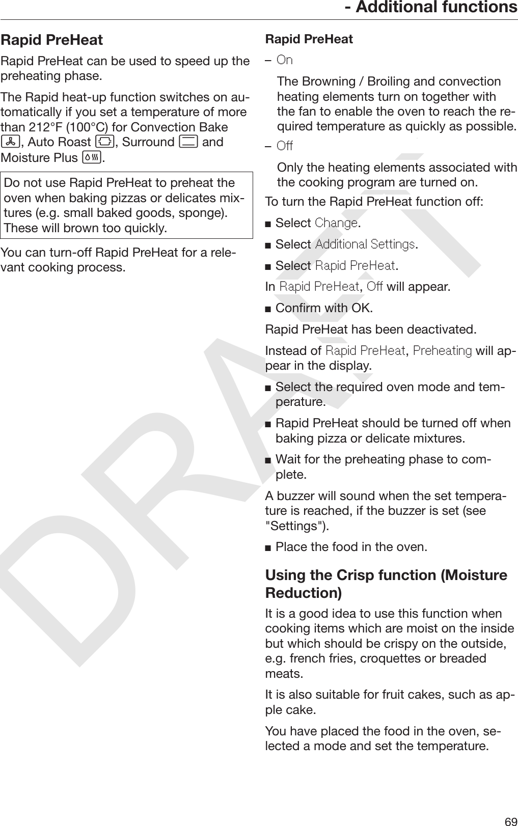 DRAFT- Additional functions69Rapid PreHeatRapid PreHeat can be used to speed up thepreheating phase.The Rapid heat-up function switches on au‐tomatically if you set a temperature of morethan 212°F (100°C) for Convection Bake, Auto Roast , Surround  andMoisture Plus .Do not use Rapid PreHeat to preheat theoven when baking pizzas or delicates mix‐tures (e.g. small baked goods, sponge).These will brown too quickly.You can turn-off Rapid PreHeat for a rele‐vant cooking process.Rapid PreHeat–On  The Browning / Broiling and convectionheating elements turn on together withthe fan to enable the oven to reach the re‐quired temperature as quickly as possible.–Off  Only the heating elements associated withthe cooking program are turned on.To turn the Rapid PreHeat function off:Select Change.Select Additional Settings.Select Rapid PreHeat.In Rapid PreHeat, Off will appear.Confirm with OK.Rapid PreHeat has been deactivated.Instead of Rapid PreHeat, Preheating will ap‐pear in the display.Select the required oven mode and tem‐perature.Rapid PreHeat should be turned off whenbaking pizza or delicate mixtures.Wait for the preheating phase to com‐plete.A buzzer will sound when the set tempera‐ture is reached, if the buzzer is set (see&quot;Settings&quot;).Place the food in the oven.Using the Crisp function (MoistureReduction)It is a good idea to use this function whencooking items which are moist on the insidebut which should be crispy on the outside,e.g. french fries, croquettes or breadedmeats.It is also suitable for fruit cakes, such as ap‐ple cake.You have placed the food in the oven, se‐lected a mode and set the temperature.