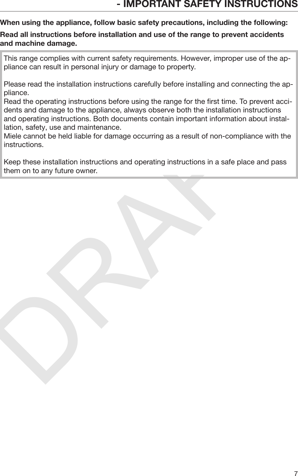 DRAFT- IMPORTANT SAFETY INSTRUCTIONS7When using the appliance, follow basic safety precautions, including the following:Read all instructions before installation and use of the range to prevent accidentsand machine damage.This range complies with current safety requirements. However, improper use of the ap‐pliance can result in personal injury or damage to property.Please read the installation instructions carefully before installing and connecting the ap‐pliance. Read the operating instructions before using the range for the first time. To prevent acci‐dents and damage to the appliance, always observe both the installation instructionsand operating instructions. Both documents contain important information about instal‐lation, safety, use and maintenance.Miele cannot be held liable for damage occurring as a result of non-compliance with theinstructions.Keep these installation instructions and operating instructions in a safe place and passthem on to any future owner.