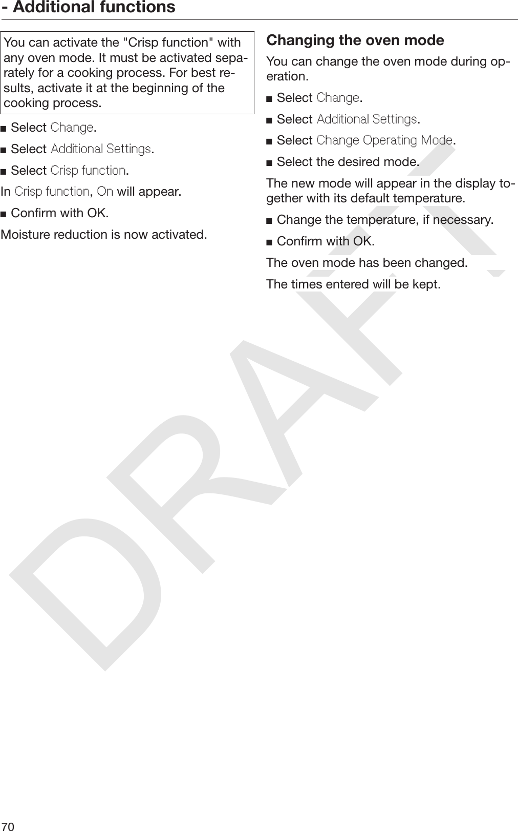 DRAFT- Additional functions70You can activate the &quot;Crisp function&quot; withany oven mode. It must be activated sepa‐rately for a cooking process. For best re‐sults, activate it at the beginning of thecooking process.Select Change.Select Additional Settings.Select Crisp function.In Crisp function, On will appear.Confirm with OK.Moisture reduction is now activated.Changing the oven modeYou can change the oven mode during op‐eration.Select Change.Select Additional Settings.Select Change Operating Mode.Select the desired mode.The new mode will appear in the display to‐gether with its default temperature.Change the temperature, if necessary.Confirm with OK.The oven mode has been changed.The times entered will be kept.