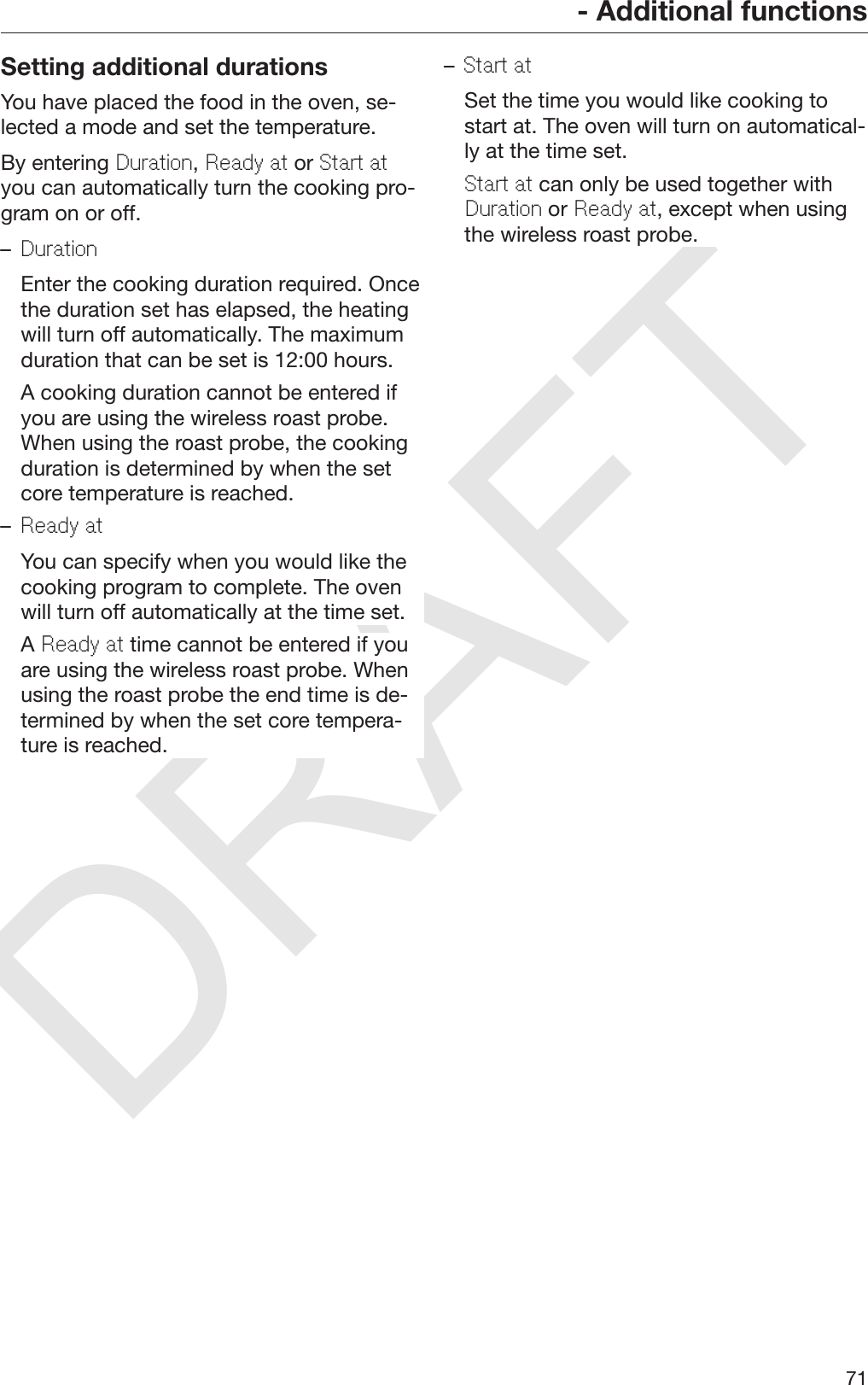 DRAFT- Additional functions71Setting additional durationsYou have placed the food in the oven, se‐lected a mode and set the temperature.By entering Duration, Ready at or Start atyou can automatically turn the cooking pro‐gram on or off.–Duration  Enter the cooking duration required. Oncethe duration set has elapsed, the heatingwill turn off automatically. The maximumduration that can be set is 12:00 hours.  A cooking duration cannot be entered ifyou are using the wireless roast probe.When using the roast probe, the cookingduration is determined by when the setcore temperature is reached.–Ready at  You can specify when you would like thecooking program to complete. The ovenwill turn off automatically at the time set.  A Ready at time cannot be entered if youare using the wireless roast probe. Whenusing the roast probe the end time is de‐termined by when the set core tempera‐ture is reached.–Start at  Set the time you would like cooking tostart at. The oven will turn on automatical‐ly at the time set. Start at can only be used together withDuration or Ready at, except when usingthe wireless roast probe.