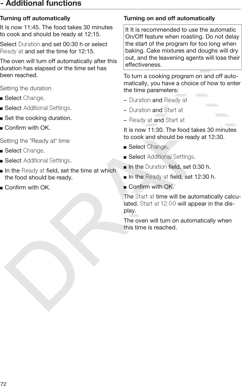 DRAFT- Additional functions72Turning off automaticallyIt is now 11:45. The food takes 30 minutesto cook and should be ready at 12:15.Select Duration and set 00:30 h or selectReady at and set the time for 12:15.The oven will turn off automatically after thisduration has elapsed or the time set hasbeen reached.Setting the durationSelect Change.Select Additional Settings.Set the cooking duration.Confirm with OK.Setting the &quot;Ready at&quot; timeSelect Change.Select Additional Settings.In the Ready at field, set the time at whichthe food should be ready.Confirm with OK.Turning on and off automaticallyIt It is recommended to use the automaticOn/Off feature when roasting. Do not delaythe start of the program for too long whenbaking. Cake mixtures and doughs will dryout, and the leavening agents will lose theireffectiveness.To turn a cooking program on and off auto‐matically, you have a choice of how to enterthe time parameters:–Duration and Ready at–Duration and Start at–Ready at and Start atIt is now 11:30. The food takes 30 minutesto cook and should be ready at 12:30.Select Change.Select Additional Settings.In the Duration field, set 0:30 h.In the Ready at field, set 12:30 h.Confirm with OK.The Start at time will be automatically calcu‐lated. Start at 12:00 will appear in the dis‐play.The oven will turn on automatically whenthis time is reached.