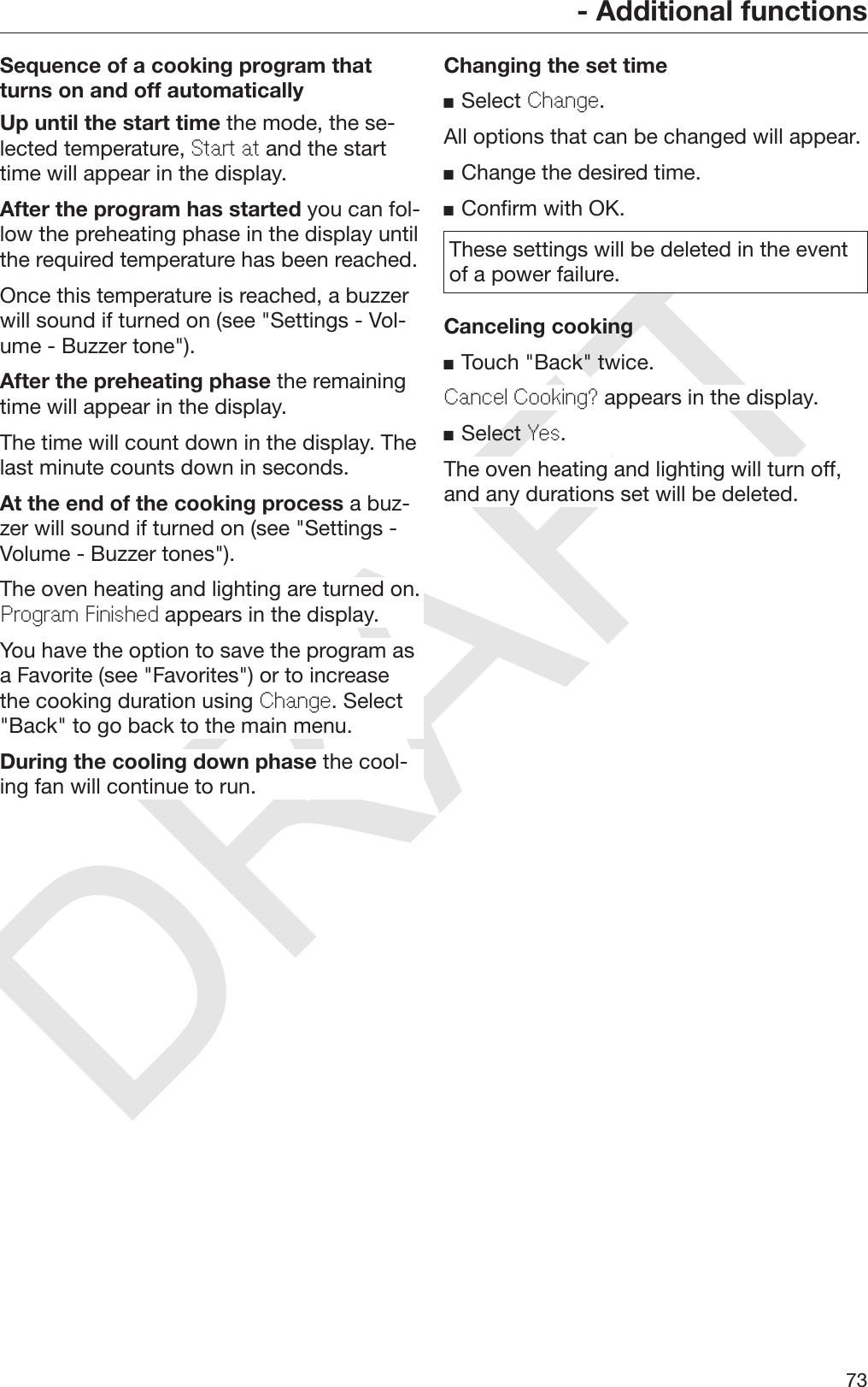 DRAFT- Additional functions73Sequence of a cooking program thatturns on and off automaticallyUp until the start time the mode, the se‐lected temperature, Start at and the starttime will appear in the display.After the program has started you can fol‐low the preheating phase in the display untilthe required temperature has been reached.Once this temperature is reached, a buzzerwill sound if turned on (see &quot;Settings - Vol‐ume - Buzzer tone&quot;).After the preheating phase the remainingtime will appear in the display.The time will count down in the display. Thelast minute counts down in seconds.At the end of the cooking process a buz‐zer will sound if turned on (see &quot;Settings -Volume - Buzzer tones&quot;).The oven heating and lighting are turned on.Program Finished appears in the display.You have the option to save the program asa Favorite (see &quot;Favorites&quot;) or to increasethe cooking duration using Change. Select&quot;Back&quot; to go back to the main menu.During the cooling down phase the cool‐ing fan will continue to run.Changing the set timeSelect Change.All options that can be changed will appear.Change the desired time.Confirm with OK.These settings will be deleted in the eventof a power failure.Canceling cookingTouch &quot;Back&quot; twice.Cancel Cooking? appears in the display.Select Yes.The oven heating and lighting will turn off,and any durations set will be deleted.