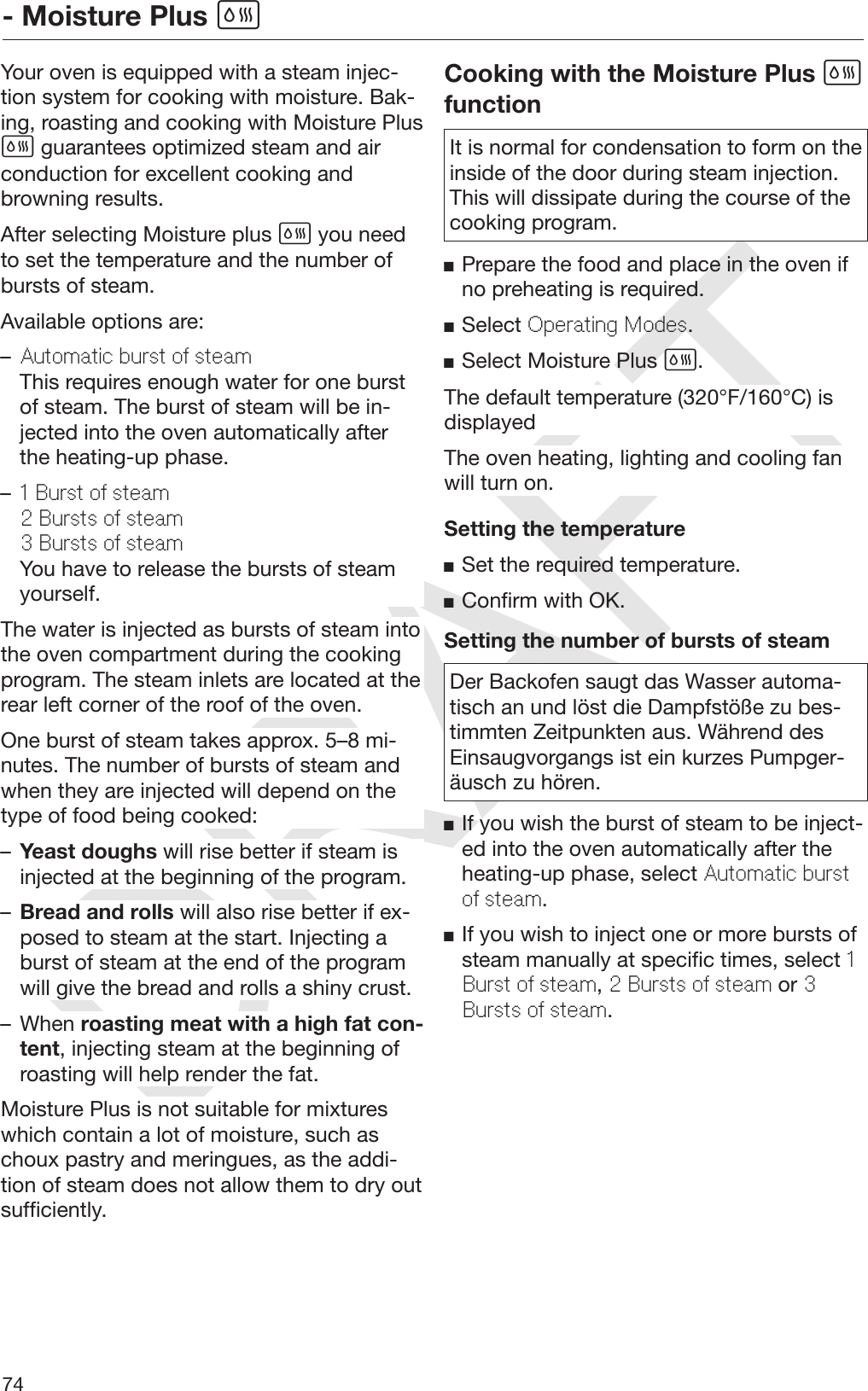 DRAFT- Moisture Plus 74Your oven is equipped with a steam injec‐tion system for cooking with moisture. Bak‐ing, roasting and cooking with Moisture Plus guarantees optimized steam and airconduction for excellent cooking andbrowning results.After selecting Moisture plus  you needto set the temperature and the number ofbursts of steam.Available options are:–Automatic burst of steamThis requires enough water for one burstof steam. The burst of steam will be in‐jected into the oven automatically afterthe heating-up phase.–1 Burst of steam2 Bursts of steam3 Bursts of steamYou have to release the bursts of steamyourself.The water is injected as bursts of steam intothe oven compartment during the cookingprogram. The steam inlets are located at therear left corner of the roof of the oven.One burst of steam takes approx. 5–8 mi‐nutes. The number of bursts of steam andwhen they are injected will depend on thetype of food being cooked:–Yeast doughs will rise better if steam isinjected at the beginning of the program.–Bread and rolls will also rise better if ex‐posed to steam at the start. Injecting aburst of steam at the end of the programwill give the bread and rolls a shiny crust.– When roasting meat with a high fat con‐tent, injecting steam at the beginning ofroasting will help render the fat.Moisture Plus is not suitable for mixtureswhich contain a lot of moisture, such aschoux pastry and meringues, as the addi‐tion of steam does not allow them to dry outsufficiently.Cooking with the Moisture Plus functionIt is normal for condensation to form on theinside of the door during steam injection.This will dissipate during the course of thecooking program.Prepare the food and place in the oven ifno preheating is required.Select Operating Modes.Select Moisture Plus .The default temperature (320°F/160°C) isdisplayedThe oven heating, lighting and cooling fanwill turn on.Setting the temperatureSet the required temperature.Confirm with OK.Setting the number of bursts of steamDer Backofen saugt das Wasser automa‐tisch an und löst die Dampfstöße zu bes‐timmten Zeitpunkten aus. Während desEinsaugvorgangs ist ein kurzes Pumpger‐äusch zu hören.If you wish the burst of steam to be inject‐ed into the oven automatically after theheating-up phase, select Automatic burstof steam.If you wish to inject one or more bursts ofsteam manually at specific times, select 1Burst of steam, 2 Bursts of steam or 3Bursts of steam.