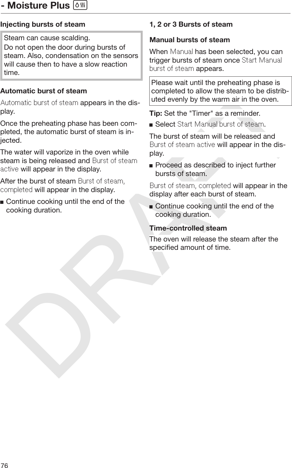 DRAFT- Moisture Plus 76Injecting bursts of steamSteam can cause scalding.Do not open the door during bursts ofsteam. Also, condensation on the sensorswill cause then to have a slow reactiontime.Automatic burst of steamAutomatic burst of steam appears in the dis‐play.Once the preheating phase has been com‐pleted, the automatic burst of steam is in‐jected.The water will vaporize in the oven whilesteam is being released and Burst of steamactive will appear in the display.After the burst of steam Burst of steam,completed will appear in the display.Continue cooking until the end of thecooking duration.1, 2 or 3 Bursts of steamManual bursts of steamWhen Manual has been selected, you cantrigger bursts of steam once Start Manualburst of steam appears.Please wait until the preheating phase iscompleted to allow the steam to be distrib‐uted evenly by the warm air in the oven.Tip: Set the &quot;Timer&quot; as a reminder.Select Start Manual burst of steam.The burst of steam will be released andBurst of steam active will appear in the dis‐play.Proceed as described to inject furtherbursts of steam.Burst of steam, completed will appear in thedisplay after each burst of steam.Continue cooking until the end of thecooking duration.Time-controlled steamThe oven will release the steam after thespecified amount of time.