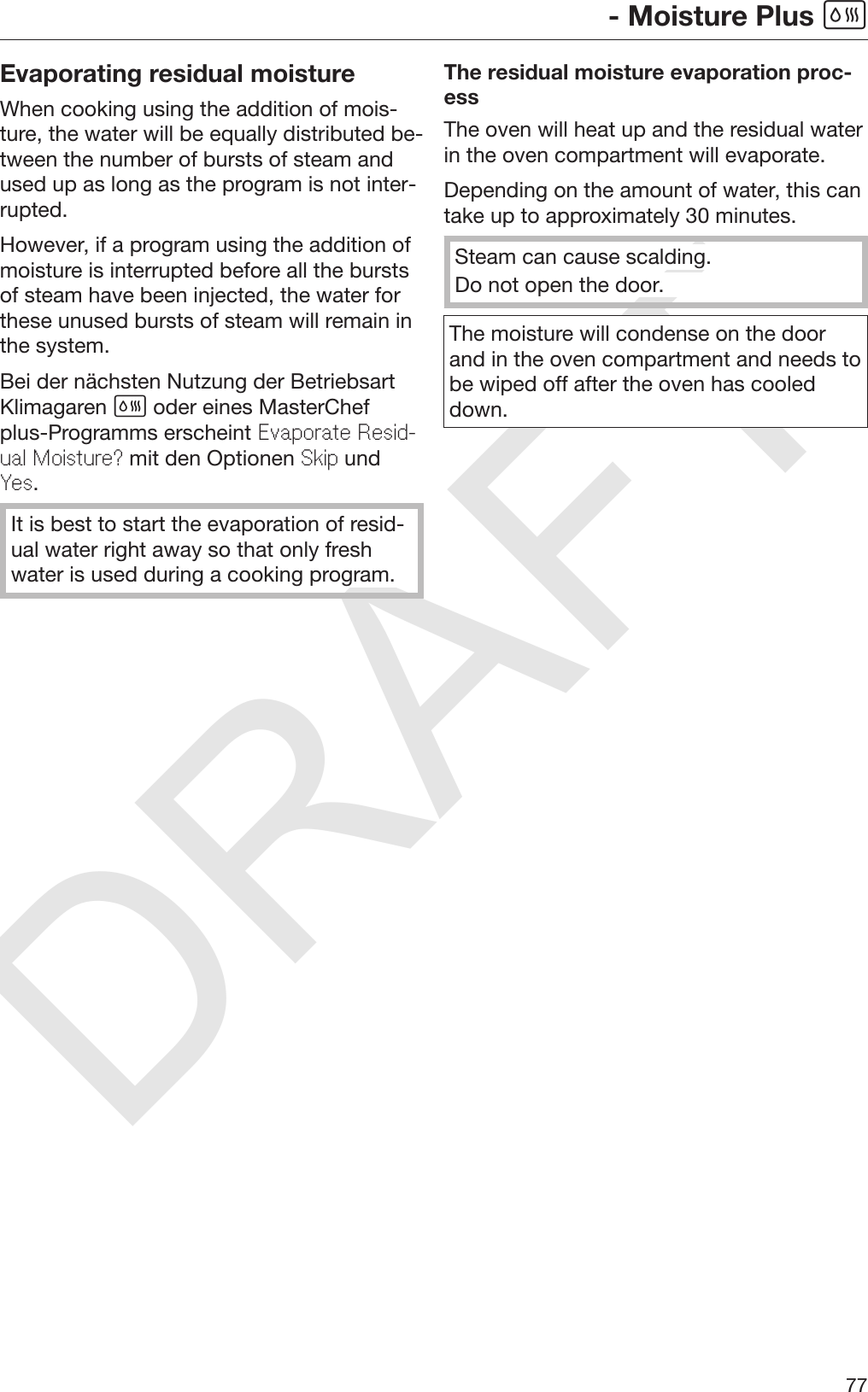 DRAFT- Moisture Plus 77Evaporating residual moistureWhen cooking using the addition of mois‐ture, the water will be equally distributed be‐tween the number of bursts of steam andused up as long as the program is not inter‐rupted.However, if a program using the addition ofmoisture is interrupted before all the burstsof steam have been injected, the water forthese unused bursts of steam will remain inthe system.Bei der nächsten Nutzung der BetriebsartKlimagaren  oder eines MasterChefplus-Programms erscheint Evaporate Resid-ual Moisture? mit den Optionen Skip undYes.It is best to start the evaporation of resid‐ual water right away so that only freshwater is used during a cooking program.The residual moisture evaporation proc‐essThe oven will heat up and the residual waterin the oven compartment will evaporate.Depending on the amount of water, this cantake up to approximately 30 minutes.Steam can cause scalding.Do not open the door.The moisture will condense on the doorand in the oven compartment and needs tobe wiped off after the oven has cooleddown.