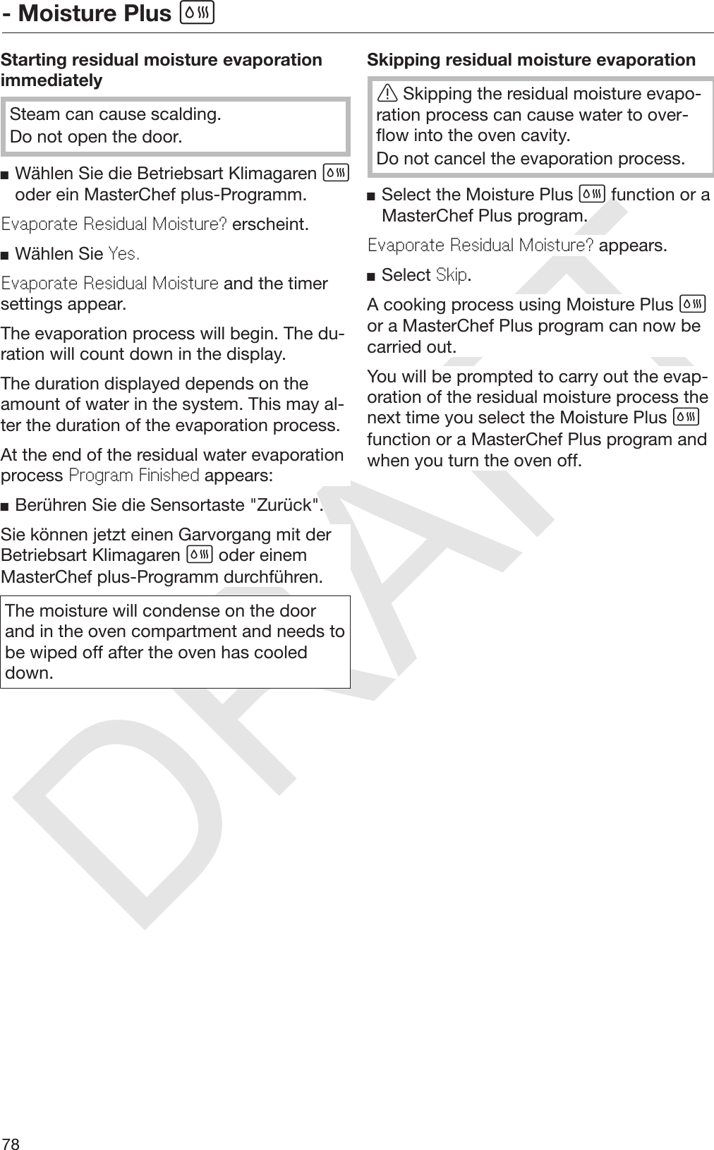 DRAFT- Moisture Plus 78Starting residual moisture evaporationimmediatelySteam can cause scalding.Do not open the door.Wählen Sie die Betriebsart Klimagaren oder ein MasterChef plus-Programm.Evaporate Residual Moisture? erscheint.Wählen Sie Yes.Evaporate Residual Moisture and the timersettings appear.The evaporation process will begin. The du‐ration will count down in the display.The duration displayed depends on theamount of water in the system. This may al‐ter the duration of the evaporation process.At the end of the residual water evaporationprocess Program Finished appears:Berühren Sie die Sensortaste &quot;Zurück&quot;.Sie können jetzt einen Garvorgang mit derBetriebsart Klimagaren  oder einemMasterChef plus-Programm durchführen.The moisture will condense on the doorand in the oven compartment and needs tobe wiped off after the oven has cooleddown.Skipping residual moisture evaporationSkipping the residual moisture evapo‐ration process can cause water to over‐flow into the oven cavity.Do not cancel the evaporation process.Select the Moisture Plus  function or aMasterChef Plus program.Evaporate Residual Moisture? appears.Select Skip.A cooking process using Moisture Plus or a MasterChef Plus program can now becarried out.You will be prompted to carry out the evap‐oration of the residual moisture process thenext time you select the Moisture Plus function or a MasterChef Plus program andwhen you turn the oven off.