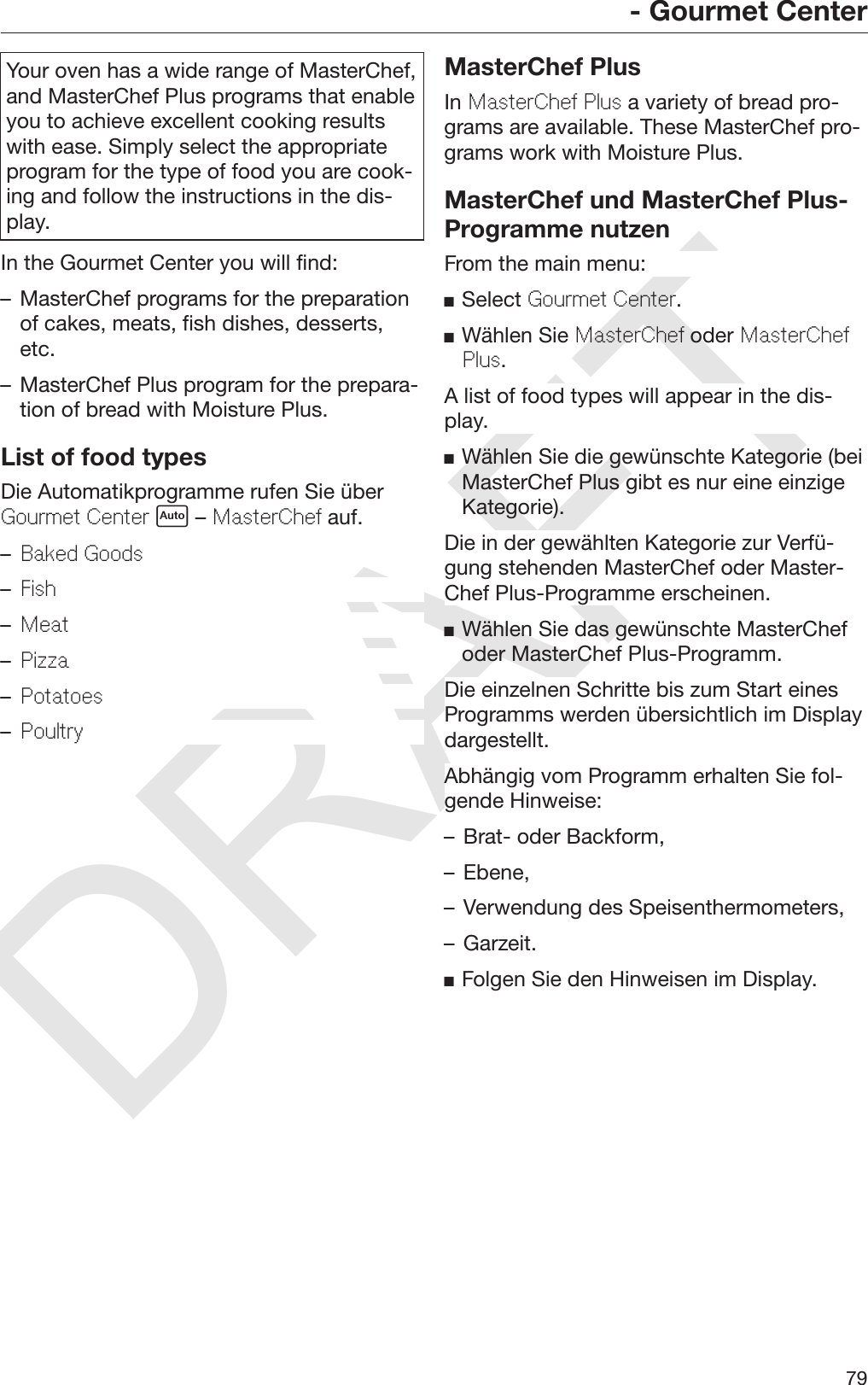DRAFT- Gourmet Center79Your oven has a wide range of MasterChef,and MasterChef Plus programs that enableyou to achieve excellent cooking resultswith ease. Simply select the appropriateprogram for the type of food you are cook‐ing and follow the instructions in the dis‐play.In the Gourmet Center you will find:– MasterChef programs for the preparationof cakes, meats, fish dishes, desserts,etc.– MasterChef Plus program for the prepara‐tion of bread with Moisture Plus.List of food typesDie Automatikprogramme rufen Sie überGourmet Center  – MasterChef auf.–Baked Goods–Fish–Meat–Pizza–Potatoes–PoultryMasterChef PlusIn MasterChef Plus a variety of bread pro‐grams are available. These MasterChef pro‐grams work with Moisture Plus.MasterChef und MasterChef Plus-Programme nutzenFrom the main menu:Select Gourmet Center.Wählen Sie MasterChef oder MasterChefPlus.A list of food types will appear in the dis‐play.Wählen Sie die gewünschte Kategorie (beiMasterChef Plus gibt es nur eine einzigeKategorie).Die in der gewählten Kategorie zur Verfü‐gung stehenden MasterChef oder Master‐Chef Plus-Programme erscheinen.Wählen Sie das gewünschte MasterChefoder MasterChef Plus-Programm.Die einzelnen Schritte bis zum Start einesProgramms werden übersichtlich im Displaydargestellt.Abhängig vom Programm erhalten Sie fol‐gende Hinweise:– Brat- oder Backform,– Ebene,– Verwendung des Speisenthermometers,– Garzeit.Folgen Sie den Hinweisen im Display.