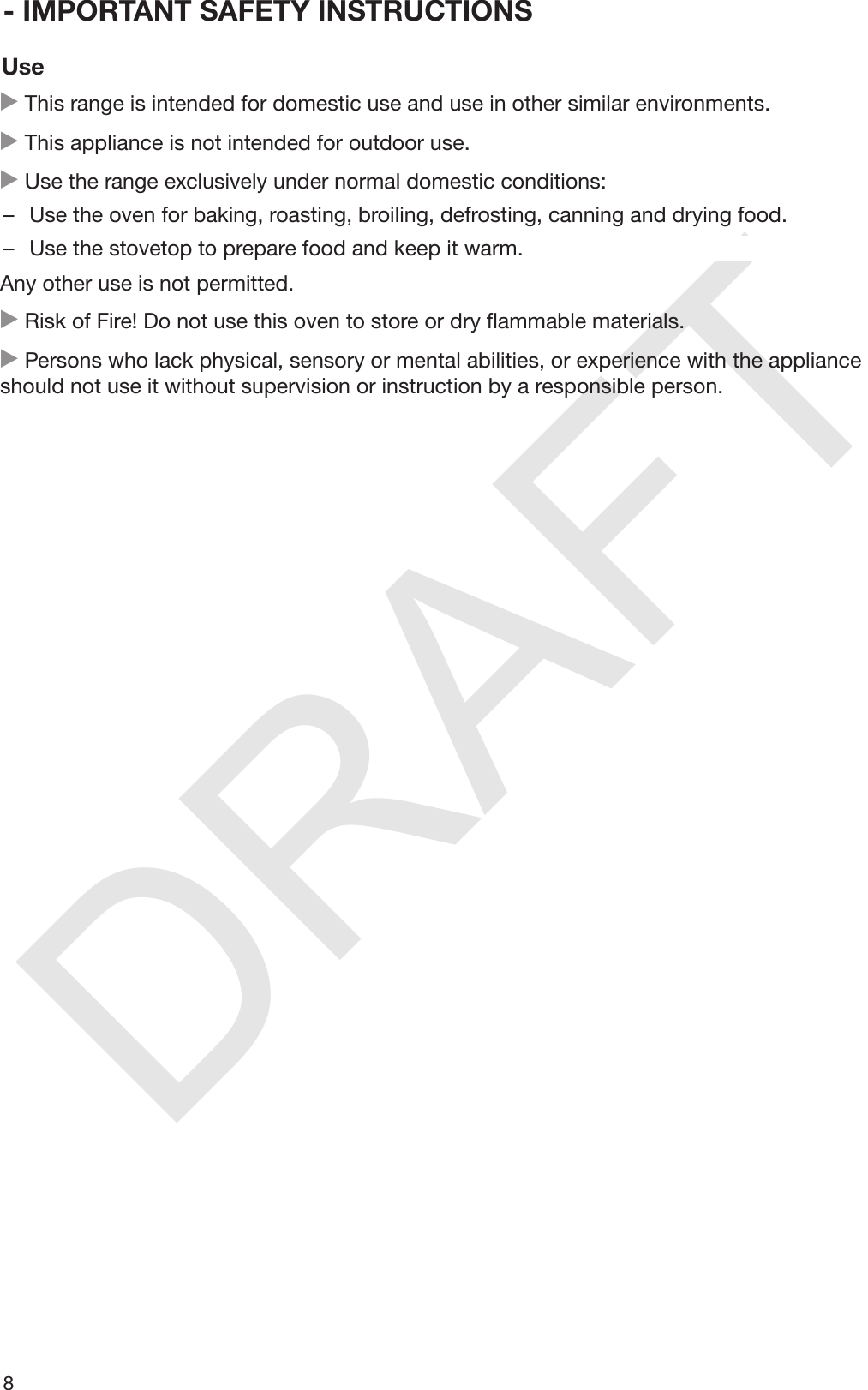 DRAFT- IMPORTANT SAFETY INSTRUCTIONS8Use This range is intended for domestic use and use in other similar environments. This appliance is not intended for outdoor use. Use the range exclusively under normal domestic conditions:– Use the oven for baking, roasting, broiling, defrosting, canning and drying food.– Use the stovetop to prepare food and keep it warm.Any other use is not permitted. Risk of Fire! Do not use this oven to store or dry flammable materials. Persons who lack physical, sensory or mental abilities, or experience with the applianceshould not use it without supervision or instruction by a responsible person.