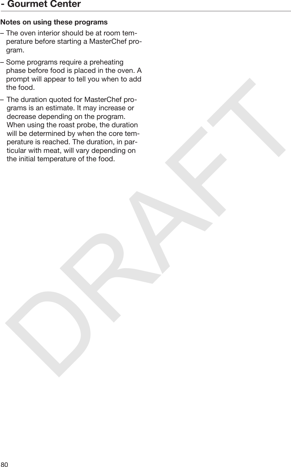 DRAFT- Gourmet Center80Notes on using these programs– The oven interior should be at room tem‐perature before starting a MasterChef pro‐gram.– Some programs require a preheatingphase before food is placed in the oven. Aprompt will appear to tell you when to addthe food.– The duration quoted for MasterChef pro‐grams is an estimate. It may increase ordecrease depending on the program.When using the roast probe, the durationwill be determined by when the core tem‐perature is reached. The duration, in par‐ticular with meat, will vary depending onthe initial temperature of the food.