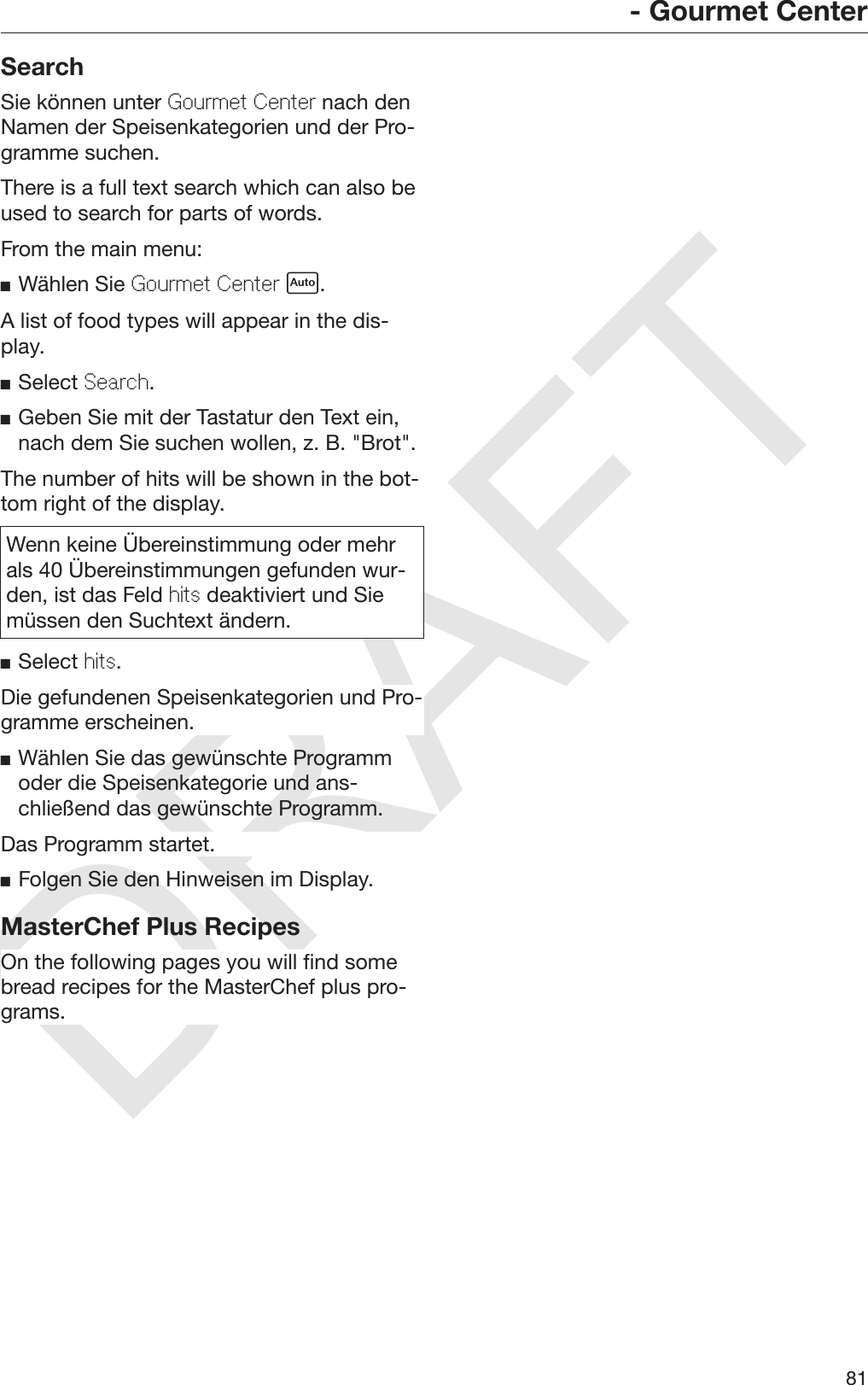 DRAFT- Gourmet Center81SearchSie können unter Gourmet Center nach denNamen der Speisenkategorien und der Pro‐gramme suchen.There is a full text search which can also beused to search for parts of words.From the main menu:Wählen Sie Gourmet Center .A list of food types will appear in the dis‐play.Select Search.Geben Sie mit der Tastatur den Text ein,nach dem Sie suchen wollen, z. B. &quot;Brot&quot;.The number of hits will be shown in the bot‐tom right of the display.Wenn keine Übereinstimmung oder mehrals 40 Übereinstimmungen gefunden wur‐den, ist das Feld hits deaktiviert und Siemüssen den Suchtext ändern.Select hits.Die gefundenen Speisenkategorien und Pro‐gramme erscheinen.Wählen Sie das gewünschte Programmoder die Speisenkategorie und ans‐chließend das gewünschte Programm.Das Programm startet.Folgen Sie den Hinweisen im Display.MasterChef Plus RecipesOn the following pages you will find somebread recipes for the MasterChef plus pro‐grams.