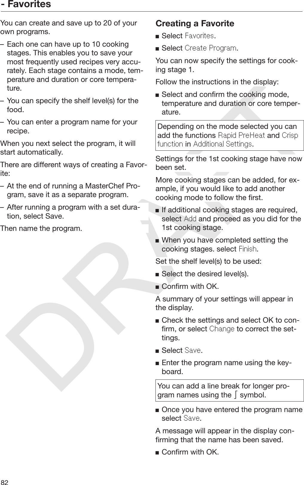 DRAFT- Favorites82You can create and save up to 20 of yourown programs.– Each one can have up to 10 cookingstages. This enables you to save yourmost frequently used recipes very accu‐rately. Each stage contains a mode, tem‐perature and duration or core tempera‐ture.– You can specify the shelf level(s) for thefood.– You can enter a program name for yourrecipe.When you next select the program, it willstart automatically.There are different ways of creating a Favor‐ite:– At the end of running a MasterChef Pro‐gram, save it as a separate program.– After running a program with a set dura‐tion, select Save.Then name the program.Creating a FavoriteSelect Favorites.Select Create Program.You can now specify the settings for cook‐ing stage 1.Follow the instructions in the display:Select and confirm the cooking mode,temperature and duration or core temper‐ature.Depending on the mode selected you canadd the functions Rapid PreHeat and Crispfunction in Additional Settings.Settings for the 1st cooking stage have nowbeen set.More cooking stages can be added, for ex‐ample, if you would like to add anothercooking mode to follow the first.If additional cooking stages are required,select Add and proceed as you did for the1st cooking stage.When you have completed setting thecooking stages. select Finish.Set the shelf level(s) to be used:Select the desired level(s).Confirm with OK.A summary of your settings will appear inthe display.Check the settings and select OK to con‐firm, or select Change to correct the set‐tings.Select Save.Enter the program name using the key‐board.You can add a line break for longer pro‐gram names using the  symbol.Once you have entered the program nameselect Save.A message will appear in the display con‐firming that the name has been saved.Confirm with OK.