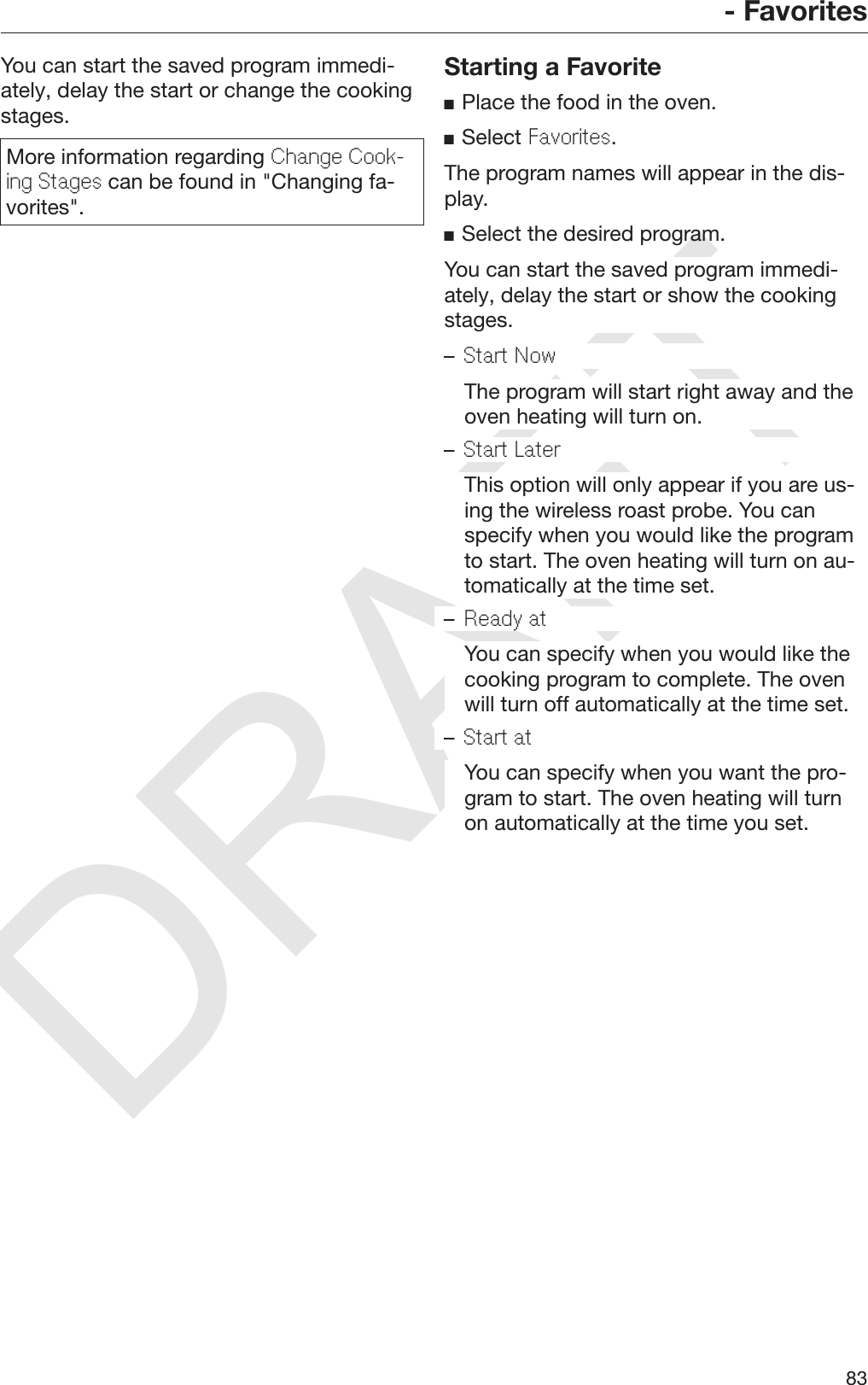 DRAFT- Favorites83You can start the saved program immedi‐ately, delay the start or change the cookingstages.More information regarding Change Cook-ing Stages can be found in &quot;Changing fa‐vorites&quot;.Starting a FavoritePlace the food in the oven.Select Favorites.The program names will appear in the dis‐play.Select the desired program.You can start the saved program immedi‐ately, delay the start or show the cookingstages.–Start Now  The program will start right away and theoven heating will turn on.–Start Later  This option will only appear if you are us‐ing the wireless roast probe. You canspecify when you would like the programto start. The oven heating will turn on au‐tomatically at the time set.–Ready at  You can specify when you would like thecooking program to complete. The ovenwill turn off automatically at the time set.–Start at  You can specify when you want the pro‐gram to start. The oven heating will turnon automatically at the time you set.