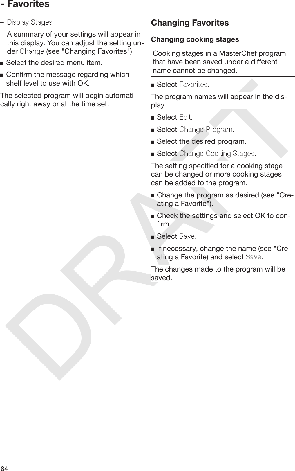 DRAFT- Favorites84–Display Stages  A summary of your settings will appear inthis display. You can adjust the setting un‐der Change (see &quot;Changing Favorites&quot;).Select the desired menu item.Confirm the message regarding whichshelf level to use with OK.The selected program will begin automati‐cally right away or at the time set.Changing FavoritesChanging cooking stagesCooking stages in a MasterChef programthat have been saved under a differentname cannot be changed.Select Favorites.The program names will appear in the dis‐play.Select Edit.Select Change Program.Select the desired program.Select Change Cooking Stages.The setting specified for a cooking stagecan be changed or more cooking stagescan be added to the program.Change the program as desired (see &quot;Cre‐ating a Favorite&quot;).Check the settings and select OK to con‐firm.Select Save.If necessary, change the name (see &quot;Cre‐ating a Favorite) and select Save.The changes made to the program will besaved.