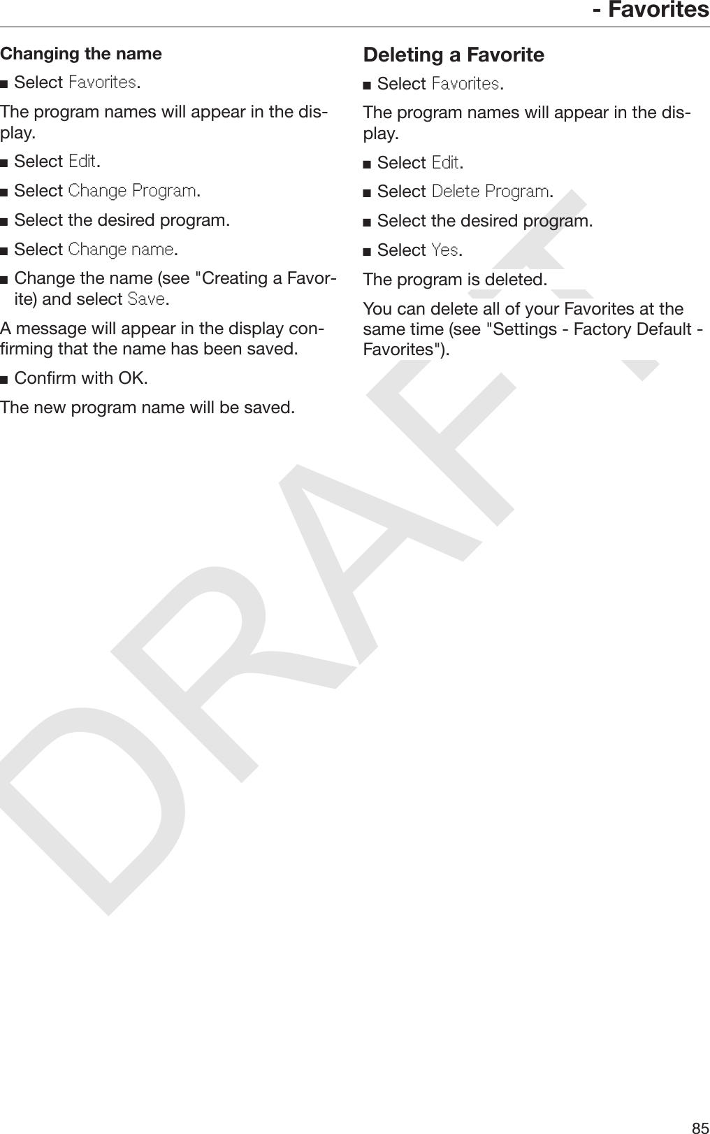 DRAFT- Favorites85Changing the nameSelect Favorites.The program names will appear in the dis‐play.Select Edit.Select Change Program.Select the desired program.Select Change name.Change the name (see &quot;Creating a Favor‐ite) and select Save.A message will appear in the display con‐firming that the name has been saved.Confirm with OK.The new program name will be saved.Deleting a FavoriteSelect Favorites.The program names will appear in the dis‐play.Select Edit.Select Delete Program.Select the desired program.Select Yes.The program is deleted.You can delete all of your Favorites at thesame time (see &quot;Settings - Factory Default -Favorites&quot;).