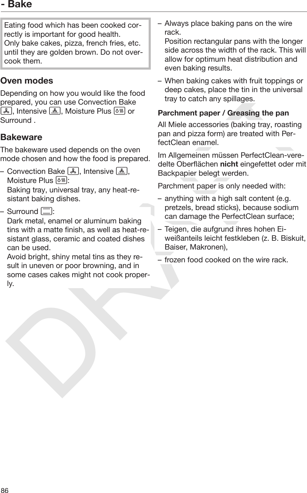 DRAFT- Bake86Eating food which has been cooked cor‐rectly is important for good health.Only bake cakes, pizza, french fries, etc.until they are golden brown. Do not over‐cook them.Oven modesDepending on how you would like the foodprepared, you can use Convection Bake, Intensive , Moisture Plus  orSurround .BakewareThe bakeware used depends on the ovenmode chosen and how the food is prepared.– Convection Bake , Intensive ,Moisture Plus :Baking tray, universal tray, any heat-re‐sistant baking dishes.– Surround :Dark metal, enamel or aluminum bakingtins with a matte finish, as well as heat-re‐sistant glass, ceramic and coated dishescan be used.Avoid bright, shiny metal tins as they re‐sult in uneven or poor browning, and insome cases cakes might not cook proper‐ly.– Always place baking pans on the wirerack.Position rectangular pans with the longerside across the width of the rack. This willallow for optimum heat distribution andeven baking results.– When baking cakes with fruit toppings ordeep cakes, place the tin in the universaltray to catch any spillages.Parchment paper / Greasing the panAll Miele accessories (baking tray, roastingpan and pizza form) are treated with Per‐fectClean enamel.Im Allgemeinen müssen PerfectClean-vere‐delte Oberflächen nicht eingefettet oder mitBackpapier belegt werden.Parchment paper is only needed with:– anything with a high salt content (e.g.pretzels, bread sticks), because sodiumcan damage the PerfectClean surface;– Teigen, die aufgrund ihres hohen Ei‐weißanteils leicht festkleben (z. B. Biskuit,Baiser, Makronen),– frozen food cooked on the wire rack.