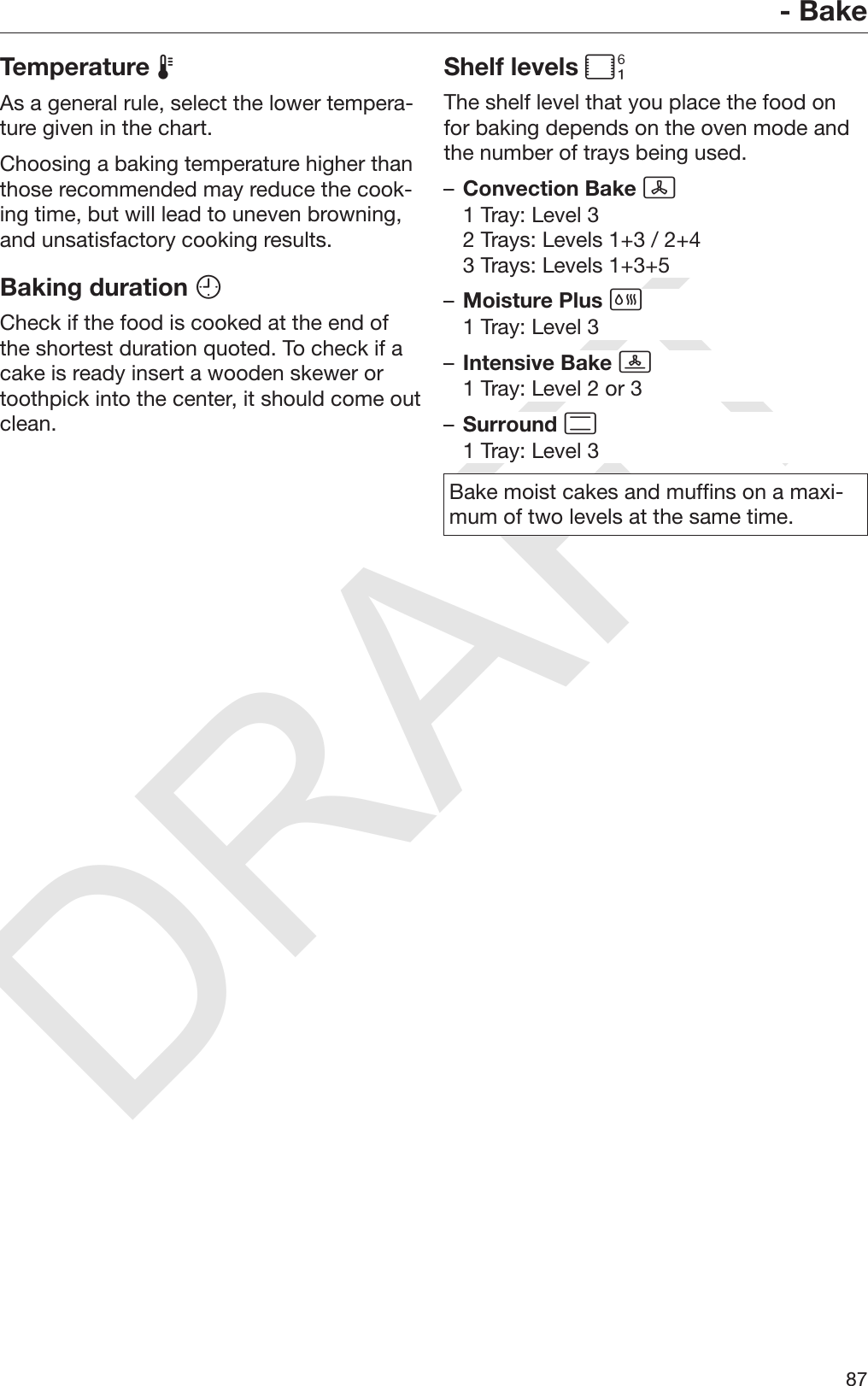 DRAFT- Bake87Temperature As a general rule, select the lower tempera‐ture given in the chart.Choosing a baking temperature higher thanthose recommended may reduce the cook‐ing time, but will lead to uneven browning,and unsatisfactory cooking results.Baking duration Check if the food is cooked at the end ofthe shortest duration quoted. To check if acake is ready insert a wooden skewer ortoothpick into the center, it should come outclean.Shelf levels The shelf level that you place the food onfor baking depends on the oven mode andthe number of trays being used.–Convection Bake 1 Tray: Level 32 Trays: Levels 1+3 / 2+43 Trays: Levels 1+3+5–Moisture Plus 1 Tray: Level 3–Intensive Bake 1 Tray: Level 2 or 3–Surround 1 Tray: Level 3Bake moist cakes and muffins on a maxi‐mum of two levels at the same time.