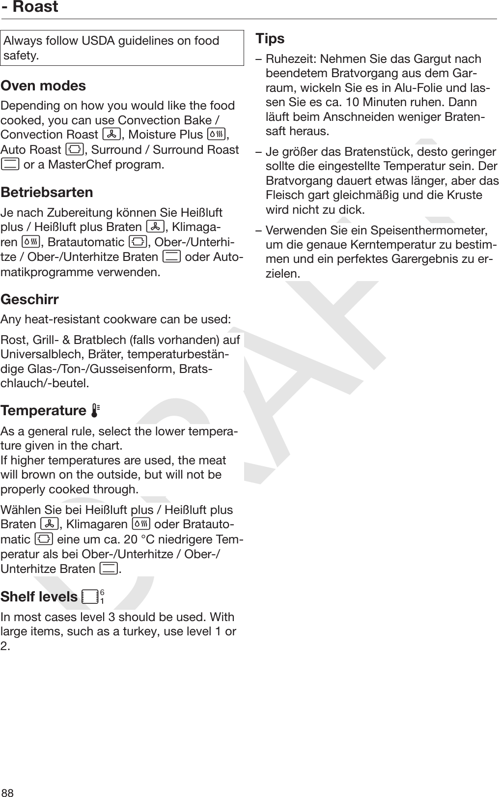 DRAFT- Roast88Always follow USDA guidelines on foodsafety.Oven modesDepending on how you would like the foodcooked, you can use Convection Bake /Convection Roast , Moisture Plus ,Auto Roast , Surround / Surround Roast or a MasterChef program.BetriebsartenJe nach Zubereitung können Sie Heißluftplus / Heißluft plus Braten , Klimaga‐ren , Bratautomatic , Ober-/Unterhi‐tze / Ober-/Unterhitze Braten  oder Auto‐matikprogramme verwenden.GeschirrAny heat-resistant cookware can be used:Rost, Grill- &amp; Bratblech (falls vorhanden) aufUniversalblech, Bräter, temperaturbestän‐dige Glas-/Ton-/Gusseisenform, Brats‐chlauch/-beutel.Temperature As a general rule, select the lower tempera‐ture given in the chart.If higher temperatures are used, the meatwill brown on the outside, but will not beproperly cooked through.Wählen Sie bei Heißluft plus / Heißluft plusBraten , Klimagaren  oder Bratauto‐matic  eine um ca. 20 °C niedrigere Tem‐peratur als bei Ober-/Unterhitze / Ober-/Unterhitze Braten .Shelf levels In most cases level 3 should be used. Withlarge items, such as a turkey, use level 1 or2.Tips– Ruhezeit: Nehmen Sie das Gargut nachbeendetem Bratvorgang aus dem Gar‐raum, wickeln Sie es in Alu-Folie und las‐sen Sie es ca. 10 Minuten ruhen. Dannläuft beim Anschneiden weniger Braten‐saft heraus.– Je größer das Bratenstück, desto geringersollte die eingestellte Temperatur sein. DerBratvorgang dauert etwas länger, aber dasFleisch gart gleichmäßig und die Krustewird nicht zu dick.– Verwenden Sie ein Speisenthermometer,um die genaue Kerntemperatur zu bestim‐men und ein perfektes Garergebnis zu er‐zielen.